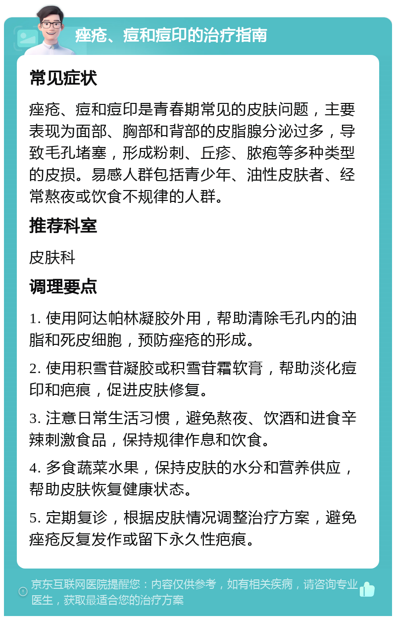 痤疮、痘和痘印的治疗指南 常见症状 痤疮、痘和痘印是青春期常见的皮肤问题，主要表现为面部、胸部和背部的皮脂腺分泌过多，导致毛孔堵塞，形成粉刺、丘疹、脓疱等多种类型的皮损。易感人群包括青少年、油性皮肤者、经常熬夜或饮食不规律的人群。 推荐科室 皮肤科 调理要点 1. 使用阿达帕林凝胶外用，帮助清除毛孔内的油脂和死皮细胞，预防痤疮的形成。 2. 使用积雪苷凝胶或积雪苷霜软膏，帮助淡化痘印和疤痕，促进皮肤修复。 3. 注意日常生活习惯，避免熬夜、饮酒和进食辛辣刺激食品，保持规律作息和饮食。 4. 多食蔬菜水果，保持皮肤的水分和营养供应，帮助皮肤恢复健康状态。 5. 定期复诊，根据皮肤情况调整治疗方案，避免痤疮反复发作或留下永久性疤痕。