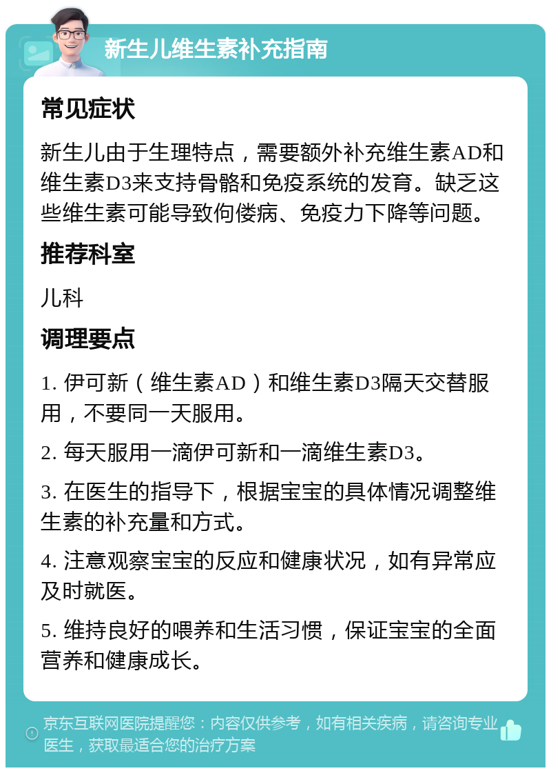 新生儿维生素补充指南 常见症状 新生儿由于生理特点，需要额外补充维生素AD和维生素D3来支持骨骼和免疫系统的发育。缺乏这些维生素可能导致佝偻病、免疫力下降等问题。 推荐科室 儿科 调理要点 1. 伊可新（维生素AD）和维生素D3隔天交替服用，不要同一天服用。 2. 每天服用一滴伊可新和一滴维生素D3。 3. 在医生的指导下，根据宝宝的具体情况调整维生素的补充量和方式。 4. 注意观察宝宝的反应和健康状况，如有异常应及时就医。 5. 维持良好的喂养和生活习惯，保证宝宝的全面营养和健康成长。