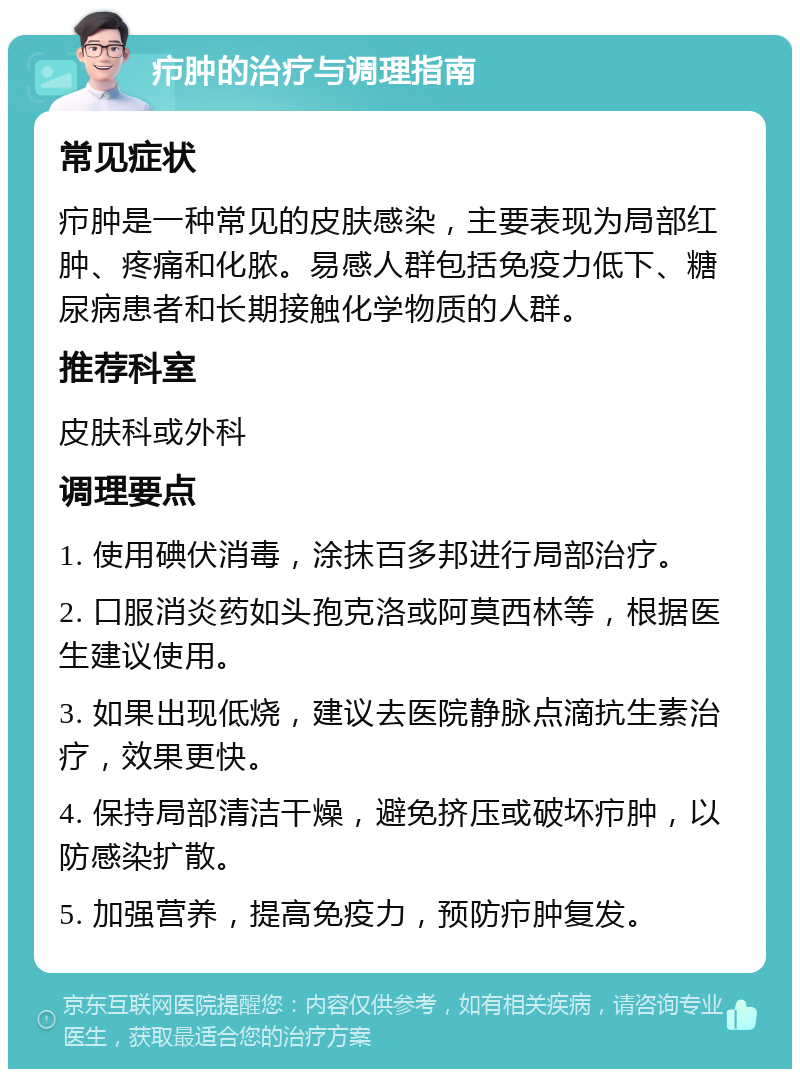 疖肿的治疗与调理指南 常见症状 疖肿是一种常见的皮肤感染，主要表现为局部红肿、疼痛和化脓。易感人群包括免疫力低下、糖尿病患者和长期接触化学物质的人群。 推荐科室 皮肤科或外科 调理要点 1. 使用碘伏消毒，涂抹百多邦进行局部治疗。 2. 口服消炎药如头孢克洛或阿莫西林等，根据医生建议使用。 3. 如果出现低烧，建议去医院静脉点滴抗生素治疗，效果更快。 4. 保持局部清洁干燥，避免挤压或破坏疖肿，以防感染扩散。 5. 加强营养，提高免疫力，预防疖肿复发。