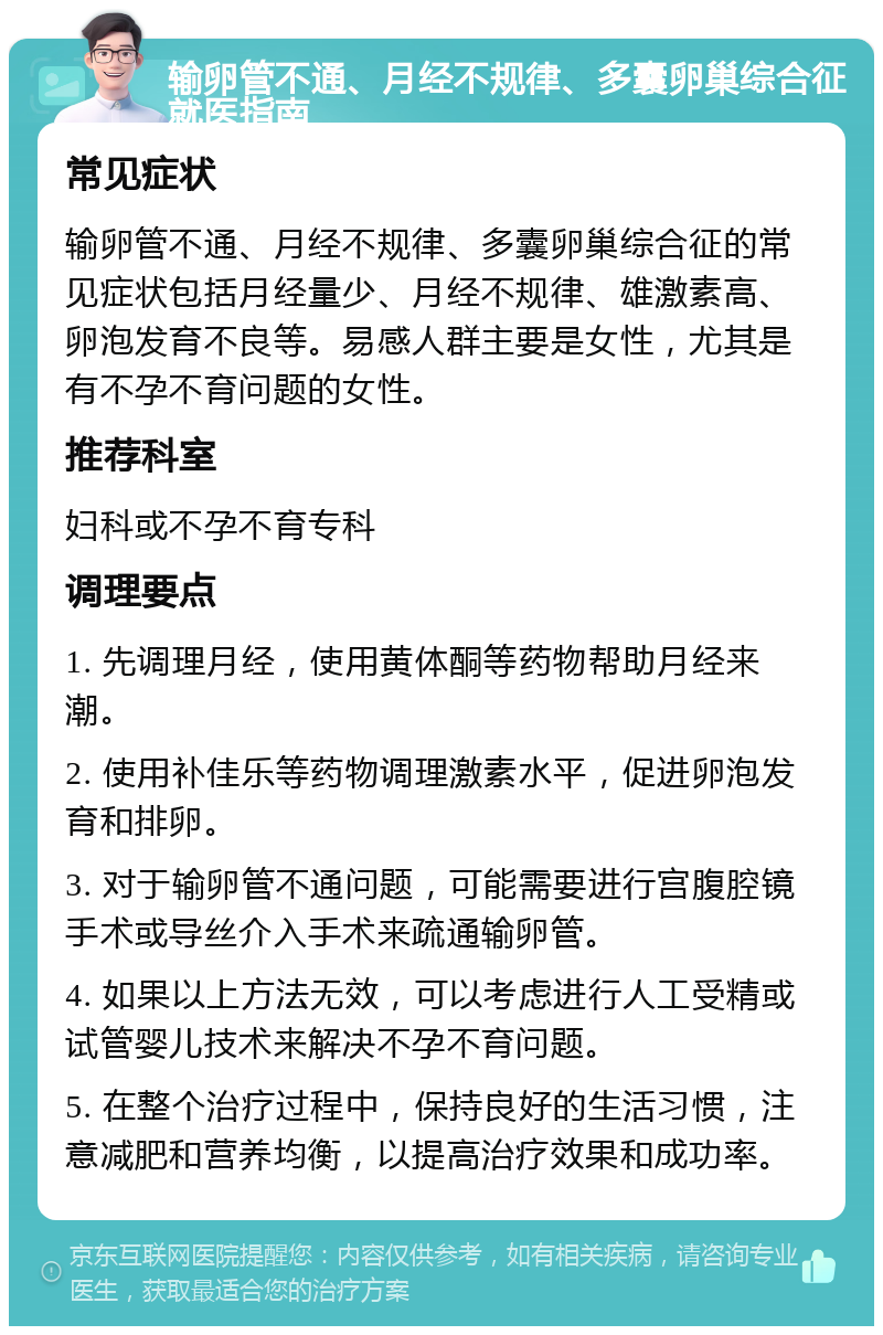 输卵管不通、月经不规律、多囊卵巢综合征就医指南 常见症状 输卵管不通、月经不规律、多囊卵巢综合征的常见症状包括月经量少、月经不规律、雄激素高、卵泡发育不良等。易感人群主要是女性，尤其是有不孕不育问题的女性。 推荐科室 妇科或不孕不育专科 调理要点 1. 先调理月经，使用黄体酮等药物帮助月经来潮。 2. 使用补佳乐等药物调理激素水平，促进卵泡发育和排卵。 3. 对于输卵管不通问题，可能需要进行宫腹腔镜手术或导丝介入手术来疏通输卵管。 4. 如果以上方法无效，可以考虑进行人工受精或试管婴儿技术来解决不孕不育问题。 5. 在整个治疗过程中，保持良好的生活习惯，注意减肥和营养均衡，以提高治疗效果和成功率。