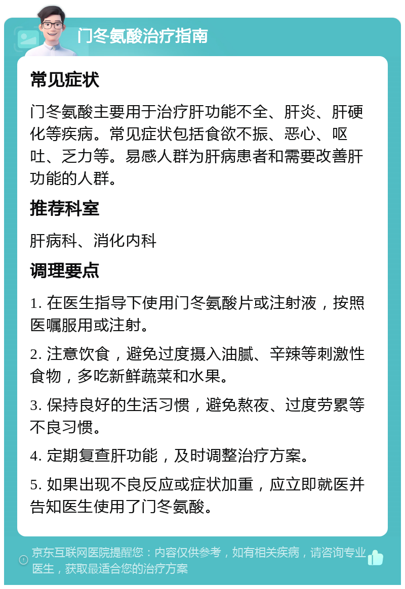 门冬氨酸治疗指南 常见症状 门冬氨酸主要用于治疗肝功能不全、肝炎、肝硬化等疾病。常见症状包括食欲不振、恶心、呕吐、乏力等。易感人群为肝病患者和需要改善肝功能的人群。 推荐科室 肝病科、消化内科 调理要点 1. 在医生指导下使用门冬氨酸片或注射液，按照医嘱服用或注射。 2. 注意饮食，避免过度摄入油腻、辛辣等刺激性食物，多吃新鲜蔬菜和水果。 3. 保持良好的生活习惯，避免熬夜、过度劳累等不良习惯。 4. 定期复查肝功能，及时调整治疗方案。 5. 如果出现不良反应或症状加重，应立即就医并告知医生使用了门冬氨酸。