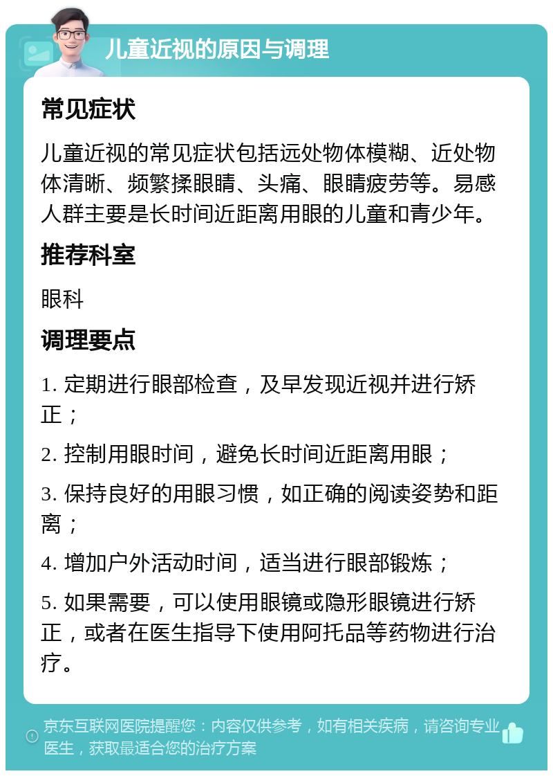 儿童近视的原因与调理 常见症状 儿童近视的常见症状包括远处物体模糊、近处物体清晰、频繁揉眼睛、头痛、眼睛疲劳等。易感人群主要是长时间近距离用眼的儿童和青少年。 推荐科室 眼科 调理要点 1. 定期进行眼部检查，及早发现近视并进行矫正； 2. 控制用眼时间，避免长时间近距离用眼； 3. 保持良好的用眼习惯，如正确的阅读姿势和距离； 4. 增加户外活动时间，适当进行眼部锻炼； 5. 如果需要，可以使用眼镜或隐形眼镜进行矫正，或者在医生指导下使用阿托品等药物进行治疗。