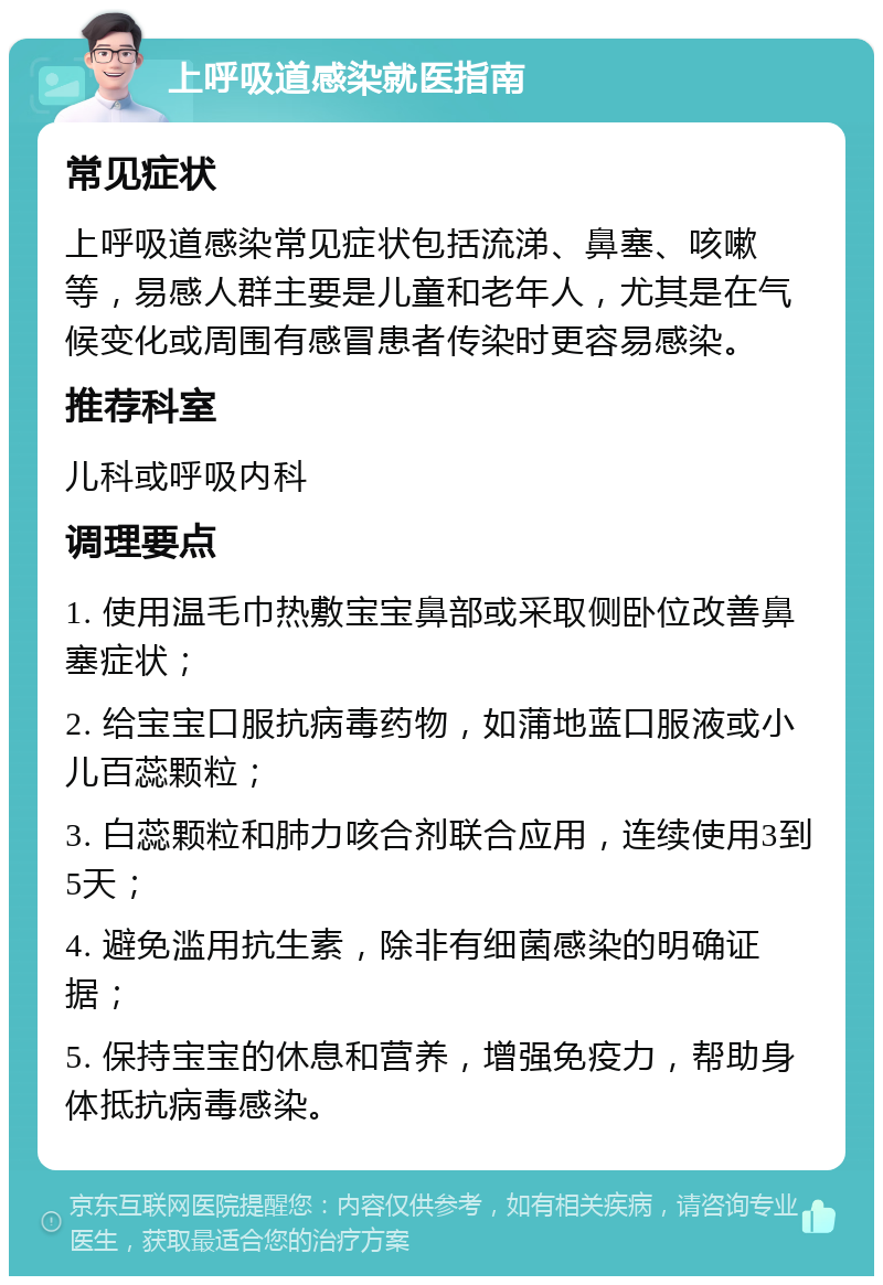 上呼吸道感染就医指南 常见症状 上呼吸道感染常见症状包括流涕、鼻塞、咳嗽等，易感人群主要是儿童和老年人，尤其是在气候变化或周围有感冒患者传染时更容易感染。 推荐科室 儿科或呼吸内科 调理要点 1. 使用温毛巾热敷宝宝鼻部或采取侧卧位改善鼻塞症状； 2. 给宝宝口服抗病毒药物，如蒲地蓝口服液或小儿百蕊颗粒； 3. 白蕊颗粒和肺力咳合剂联合应用，连续使用3到5天； 4. 避免滥用抗生素，除非有细菌感染的明确证据； 5. 保持宝宝的休息和营养，增强免疫力，帮助身体抵抗病毒感染。