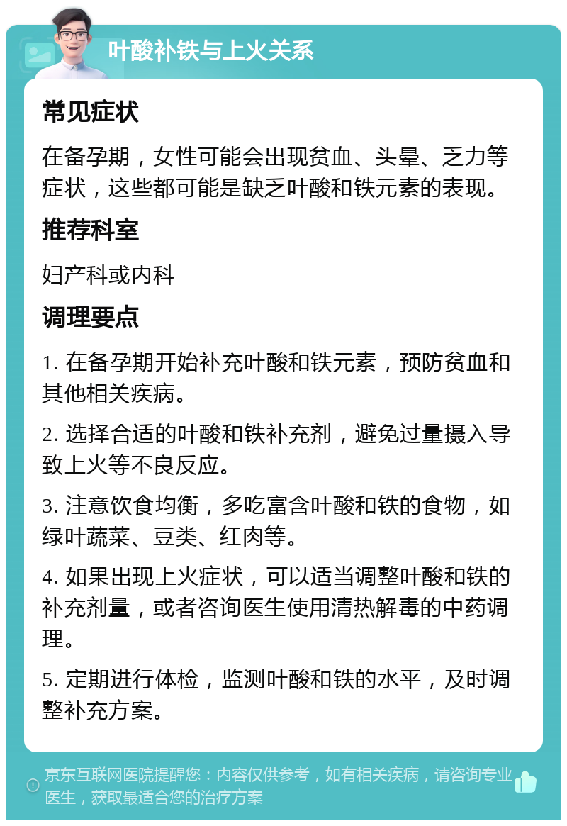 叶酸补铁与上火关系 常见症状 在备孕期，女性可能会出现贫血、头晕、乏力等症状，这些都可能是缺乏叶酸和铁元素的表现。 推荐科室 妇产科或内科 调理要点 1. 在备孕期开始补充叶酸和铁元素，预防贫血和其他相关疾病。 2. 选择合适的叶酸和铁补充剂，避免过量摄入导致上火等不良反应。 3. 注意饮食均衡，多吃富含叶酸和铁的食物，如绿叶蔬菜、豆类、红肉等。 4. 如果出现上火症状，可以适当调整叶酸和铁的补充剂量，或者咨询医生使用清热解毒的中药调理。 5. 定期进行体检，监测叶酸和铁的水平，及时调整补充方案。