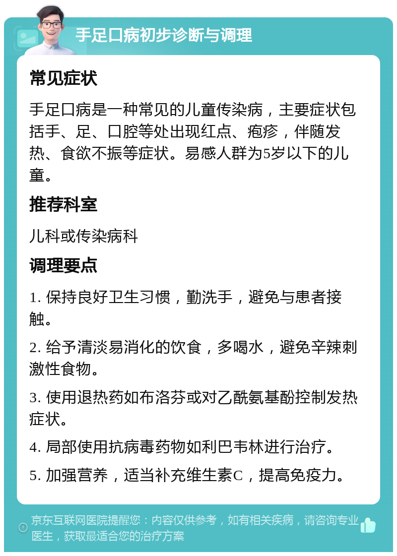 手足口病初步诊断与调理 常见症状 手足口病是一种常见的儿童传染病，主要症状包括手、足、口腔等处出现红点、疱疹，伴随发热、食欲不振等症状。易感人群为5岁以下的儿童。 推荐科室 儿科或传染病科 调理要点 1. 保持良好卫生习惯，勤洗手，避免与患者接触。 2. 给予清淡易消化的饮食，多喝水，避免辛辣刺激性食物。 3. 使用退热药如布洛芬或对乙酰氨基酚控制发热症状。 4. 局部使用抗病毒药物如利巴韦林进行治疗。 5. 加强营养，适当补充维生素C，提高免疫力。