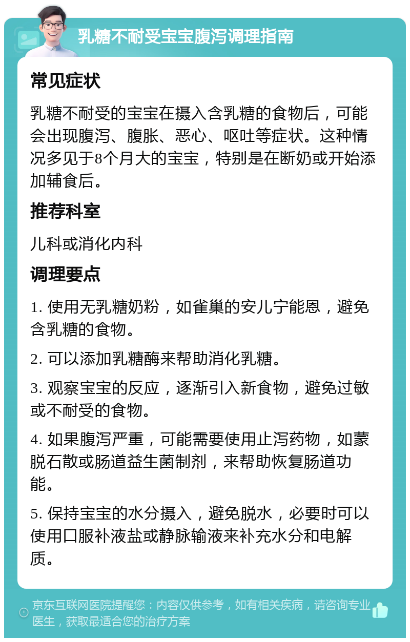 乳糖不耐受宝宝腹泻调理指南 常见症状 乳糖不耐受的宝宝在摄入含乳糖的食物后，可能会出现腹泻、腹胀、恶心、呕吐等症状。这种情况多见于8个月大的宝宝，特别是在断奶或开始添加辅食后。 推荐科室 儿科或消化内科 调理要点 1. 使用无乳糖奶粉，如雀巢的安儿宁能恩，避免含乳糖的食物。 2. 可以添加乳糖酶来帮助消化乳糖。 3. 观察宝宝的反应，逐渐引入新食物，避免过敏或不耐受的食物。 4. 如果腹泻严重，可能需要使用止泻药物，如蒙脱石散或肠道益生菌制剂，来帮助恢复肠道功能。 5. 保持宝宝的水分摄入，避免脱水，必要时可以使用口服补液盐或静脉输液来补充水分和电解质。