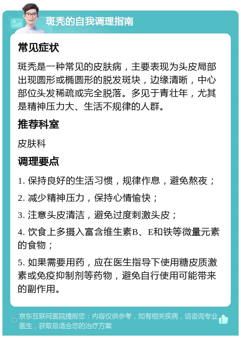 斑秃的自我调理指南 常见症状 斑秃是一种常见的皮肤病，主要表现为头皮局部出现圆形或椭圆形的脱发斑块，边缘清晰，中心部位头发稀疏或完全脱落。多见于青壮年，尤其是精神压力大、生活不规律的人群。 推荐科室 皮肤科 调理要点 1. 保持良好的生活习惯，规律作息，避免熬夜； 2. 减少精神压力，保持心情愉快； 3. 注意头皮清洁，避免过度刺激头皮； 4. 饮食上多摄入富含维生素B、E和铁等微量元素的食物； 5. 如果需要用药，应在医生指导下使用糖皮质激素或免疫抑制剂等药物，避免自行使用可能带来的副作用。