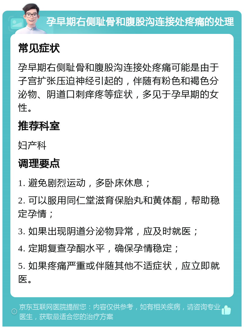 孕早期右侧耻骨和腹股沟连接处疼痛的处理 常见症状 孕早期右侧耻骨和腹股沟连接处疼痛可能是由于子宫扩张压迫神经引起的，伴随有粉色和褐色分泌物、阴道口刺痒疼等症状，多见于孕早期的女性。 推荐科室 妇产科 调理要点 1. 避免剧烈运动，多卧床休息； 2. 可以服用同仁堂滋育保胎丸和黄体酮，帮助稳定孕情； 3. 如果出现阴道分泌物异常，应及时就医； 4. 定期复查孕酮水平，确保孕情稳定； 5. 如果疼痛严重或伴随其他不适症状，应立即就医。