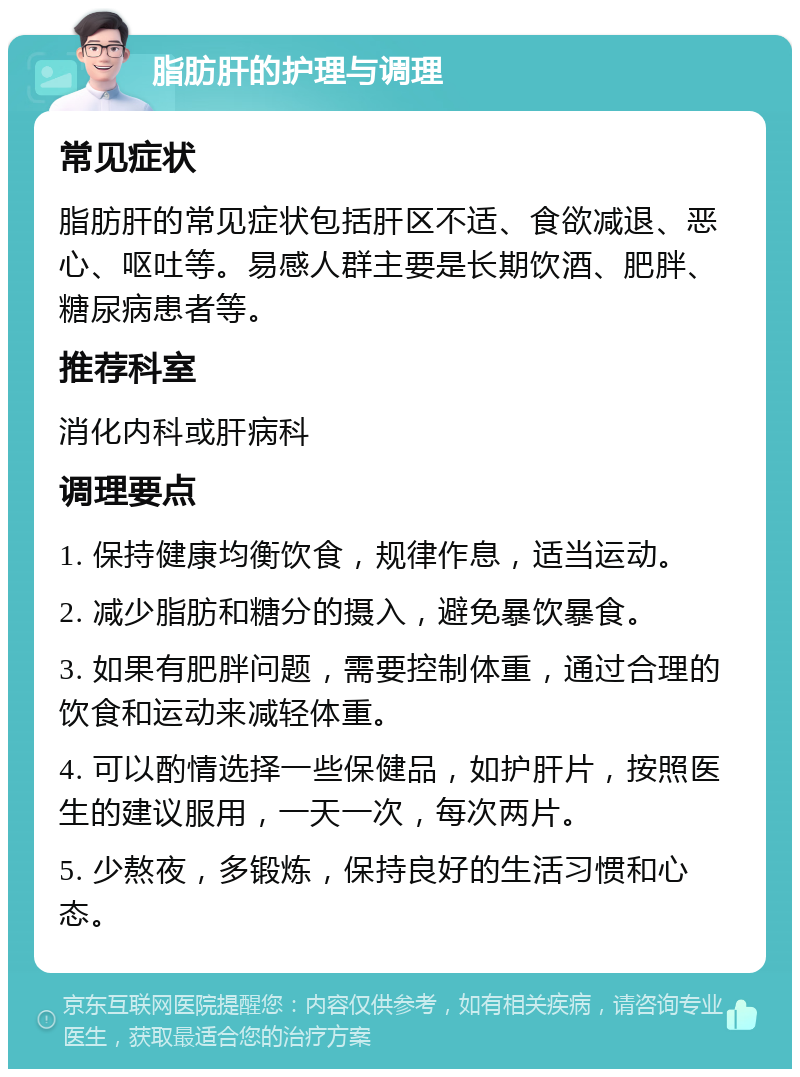 脂肪肝的护理与调理 常见症状 脂肪肝的常见症状包括肝区不适、食欲减退、恶心、呕吐等。易感人群主要是长期饮酒、肥胖、糖尿病患者等。 推荐科室 消化内科或肝病科 调理要点 1. 保持健康均衡饮食，规律作息，适当运动。 2. 减少脂肪和糖分的摄入，避免暴饮暴食。 3. 如果有肥胖问题，需要控制体重，通过合理的饮食和运动来减轻体重。 4. 可以酌情选择一些保健品，如护肝片，按照医生的建议服用，一天一次，每次两片。 5. 少熬夜，多锻炼，保持良好的生活习惯和心态。