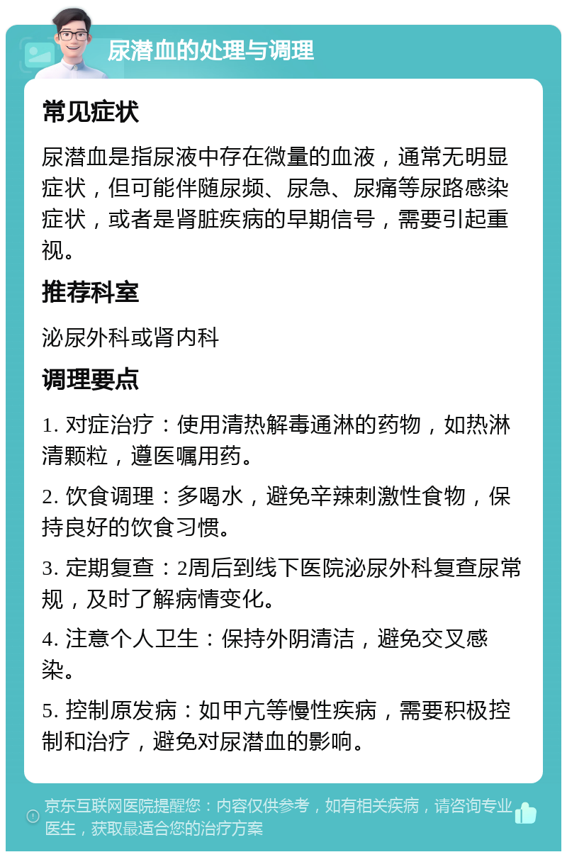 尿潜血的处理与调理 常见症状 尿潜血是指尿液中存在微量的血液，通常无明显症状，但可能伴随尿频、尿急、尿痛等尿路感染症状，或者是肾脏疾病的早期信号，需要引起重视。 推荐科室 泌尿外科或肾内科 调理要点 1. 对症治疗：使用清热解毒通淋的药物，如热淋清颗粒，遵医嘱用药。 2. 饮食调理：多喝水，避免辛辣刺激性食物，保持良好的饮食习惯。 3. 定期复查：2周后到线下医院泌尿外科复查尿常规，及时了解病情变化。 4. 注意个人卫生：保持外阴清洁，避免交叉感染。 5. 控制原发病：如甲亢等慢性疾病，需要积极控制和治疗，避免对尿潜血的影响。