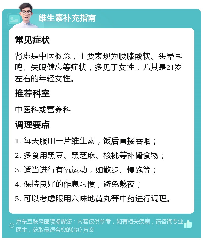 维生素补充指南 常见症状 肾虚是中医概念，主要表现为腰膝酸软、头晕耳鸣、失眠健忘等症状，多见于女性，尤其是21岁左右的年轻女性。 推荐科室 中医科或营养科 调理要点 1. 每天服用一片维生素，饭后直接吞咽； 2. 多食用黑豆、黑芝麻、核桃等补肾食物； 3. 适当进行有氧运动，如散步、慢跑等； 4. 保持良好的作息习惯，避免熬夜； 5. 可以考虑服用六味地黄丸等中药进行调理。