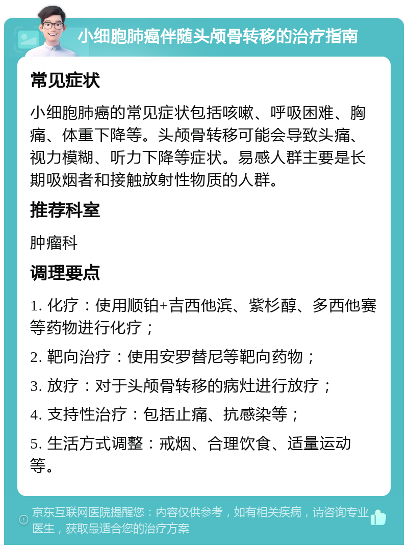 小细胞肺癌伴随头颅骨转移的治疗指南 常见症状 小细胞肺癌的常见症状包括咳嗽、呼吸困难、胸痛、体重下降等。头颅骨转移可能会导致头痛、视力模糊、听力下降等症状。易感人群主要是长期吸烟者和接触放射性物质的人群。 推荐科室 肿瘤科 调理要点 1. 化疗：使用顺铂+吉西他滨、紫杉醇、多西他赛等药物进行化疗； 2. 靶向治疗：使用安罗替尼等靶向药物； 3. 放疗：对于头颅骨转移的病灶进行放疗； 4. 支持性治疗：包括止痛、抗感染等； 5. 生活方式调整：戒烟、合理饮食、适量运动等。