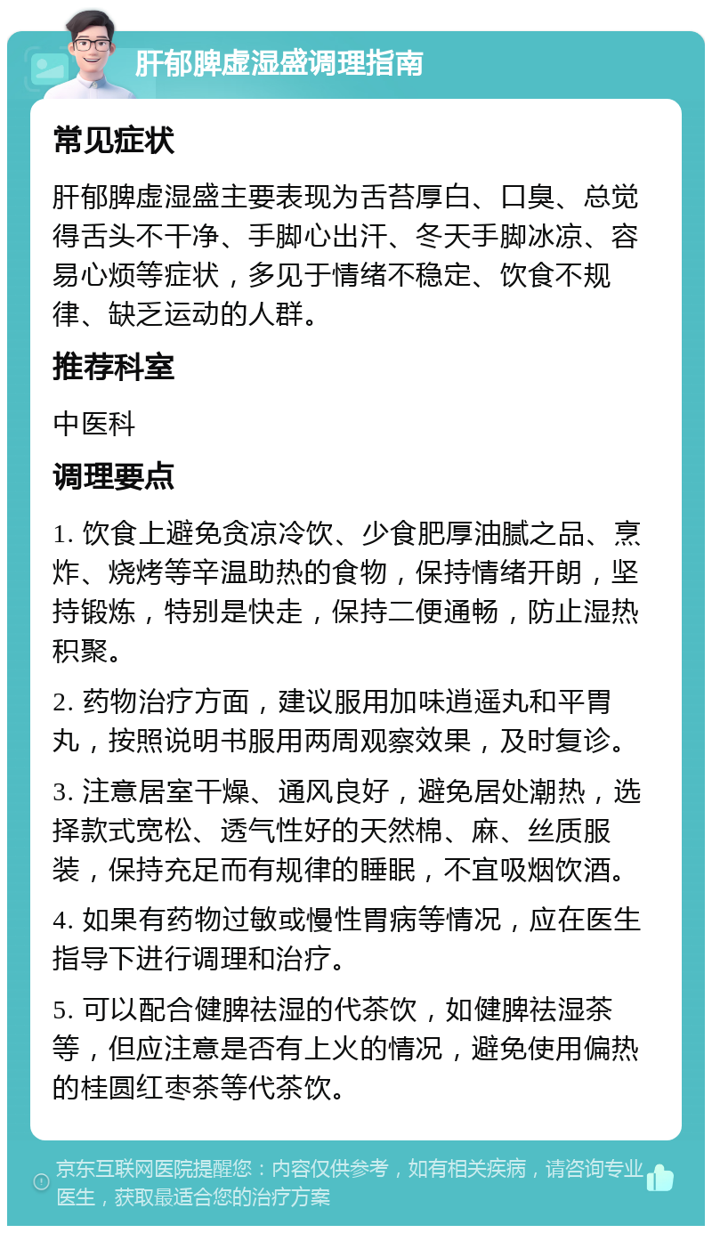 肝郁脾虚湿盛调理指南 常见症状 肝郁脾虚湿盛主要表现为舌苔厚白、口臭、总觉得舌头不干净、手脚心出汗、冬天手脚冰凉、容易心烦等症状，多见于情绪不稳定、饮食不规律、缺乏运动的人群。 推荐科室 中医科 调理要点 1. 饮食上避免贪凉冷饮、少食肥厚油腻之品、烹炸、烧烤等辛温助热的食物，保持情绪开朗，坚持锻炼，特别是快走，保持二便通畅，防止湿热积聚。 2. 药物治疗方面，建议服用加味逍遥丸和平胃丸，按照说明书服用两周观察效果，及时复诊。 3. 注意居室干燥、通风良好，避免居处潮热，选择款式宽松、透气性好的天然棉、麻、丝质服装，保持充足而有规律的睡眠，不宜吸烟饮酒。 4. 如果有药物过敏或慢性胃病等情况，应在医生指导下进行调理和治疗。 5. 可以配合健脾祛湿的代茶饮，如健脾祛湿茶等，但应注意是否有上火的情况，避免使用偏热的桂圆红枣茶等代茶饮。