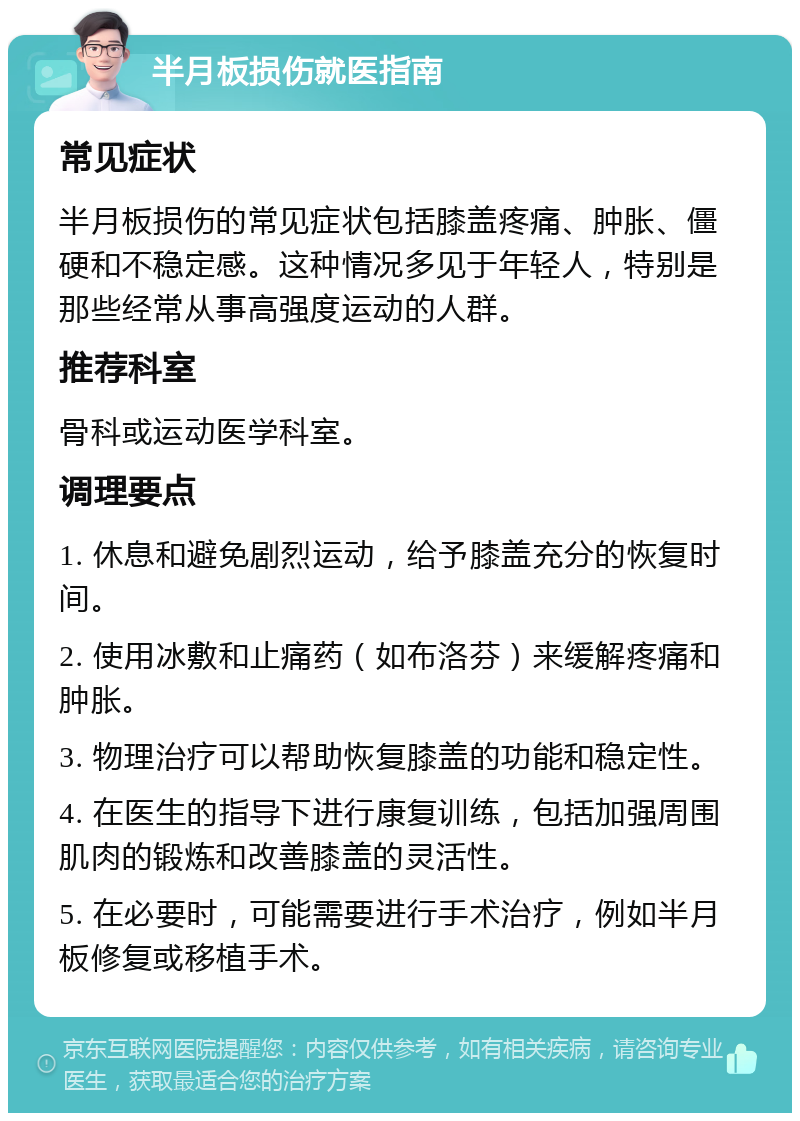 半月板损伤就医指南 常见症状 半月板损伤的常见症状包括膝盖疼痛、肿胀、僵硬和不稳定感。这种情况多见于年轻人，特别是那些经常从事高强度运动的人群。 推荐科室 骨科或运动医学科室。 调理要点 1. 休息和避免剧烈运动，给予膝盖充分的恢复时间。 2. 使用冰敷和止痛药（如布洛芬）来缓解疼痛和肿胀。 3. 物理治疗可以帮助恢复膝盖的功能和稳定性。 4. 在医生的指导下进行康复训练，包括加强周围肌肉的锻炼和改善膝盖的灵活性。 5. 在必要时，可能需要进行手术治疗，例如半月板修复或移植手术。