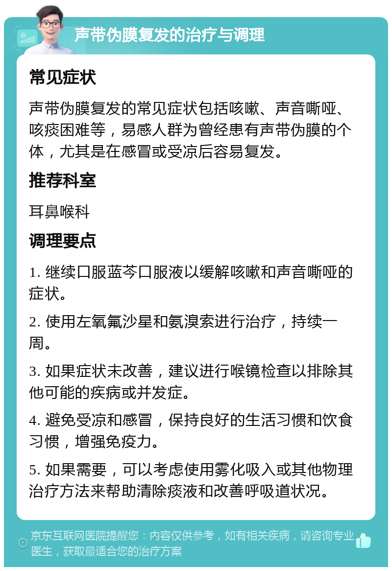 声带伪膜复发的治疗与调理 常见症状 声带伪膜复发的常见症状包括咳嗽、声音嘶哑、咳痰困难等，易感人群为曾经患有声带伪膜的个体，尤其是在感冒或受凉后容易复发。 推荐科室 耳鼻喉科 调理要点 1. 继续口服蓝芩口服液以缓解咳嗽和声音嘶哑的症状。 2. 使用左氧氟沙星和氨溴索进行治疗，持续一周。 3. 如果症状未改善，建议进行喉镜检查以排除其他可能的疾病或并发症。 4. 避免受凉和感冒，保持良好的生活习惯和饮食习惯，增强免疫力。 5. 如果需要，可以考虑使用雾化吸入或其他物理治疗方法来帮助清除痰液和改善呼吸道状况。