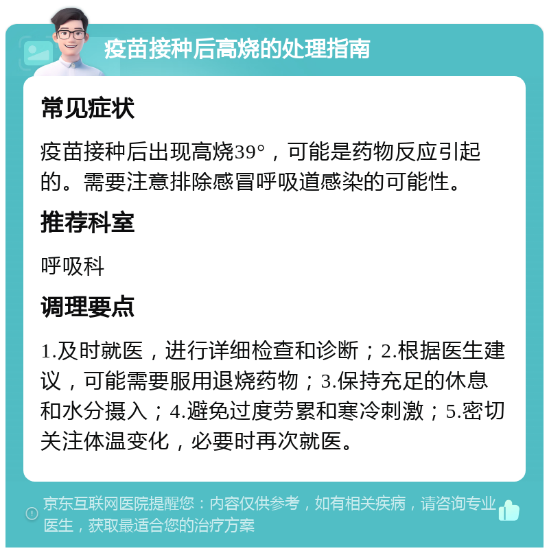 疫苗接种后高烧的处理指南 常见症状 疫苗接种后出现高烧39°，可能是药物反应引起的。需要注意排除感冒呼吸道感染的可能性。 推荐科室 呼吸科 调理要点 1.及时就医，进行详细检查和诊断；2.根据医生建议，可能需要服用退烧药物；3.保持充足的休息和水分摄入；4.避免过度劳累和寒冷刺激；5.密切关注体温变化，必要时再次就医。