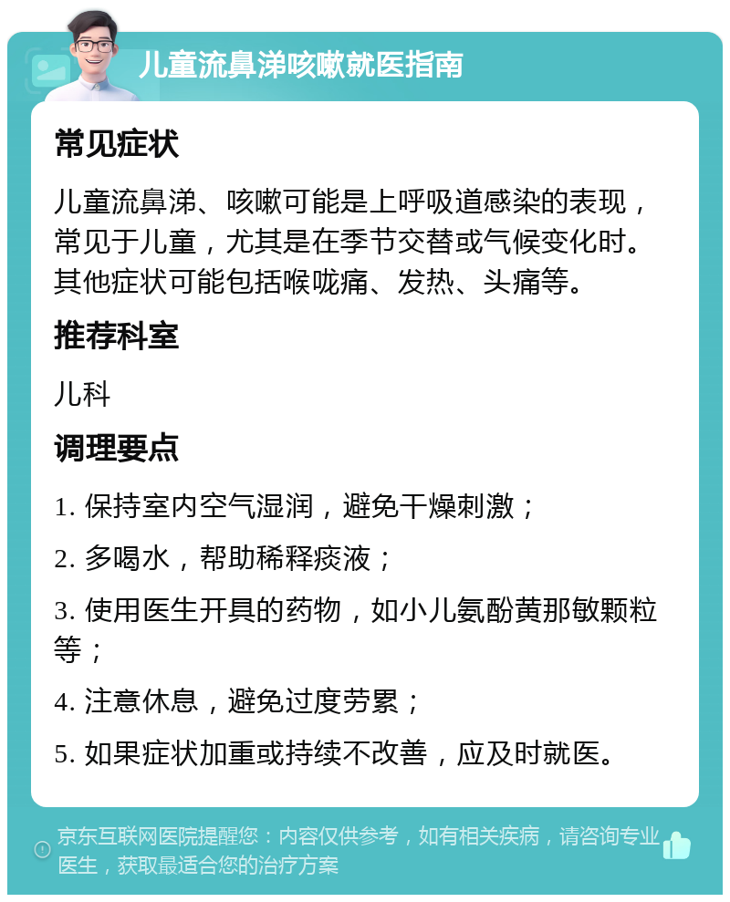 儿童流鼻涕咳嗽就医指南 常见症状 儿童流鼻涕、咳嗽可能是上呼吸道感染的表现，常见于儿童，尤其是在季节交替或气候变化时。其他症状可能包括喉咙痛、发热、头痛等。 推荐科室 儿科 调理要点 1. 保持室内空气湿润，避免干燥刺激； 2. 多喝水，帮助稀释痰液； 3. 使用医生开具的药物，如小儿氨酚黄那敏颗粒等； 4. 注意休息，避免过度劳累； 5. 如果症状加重或持续不改善，应及时就医。