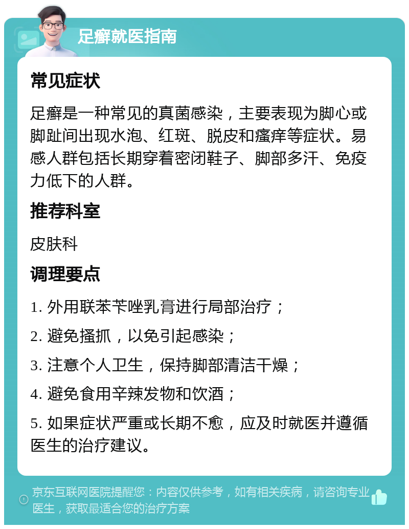 足癣就医指南 常见症状 足癣是一种常见的真菌感染，主要表现为脚心或脚趾间出现水泡、红斑、脱皮和瘙痒等症状。易感人群包括长期穿着密闭鞋子、脚部多汗、免疫力低下的人群。 推荐科室 皮肤科 调理要点 1. 外用联苯苄唑乳膏进行局部治疗； 2. 避免搔抓，以免引起感染； 3. 注意个人卫生，保持脚部清洁干燥； 4. 避免食用辛辣发物和饮酒； 5. 如果症状严重或长期不愈，应及时就医并遵循医生的治疗建议。