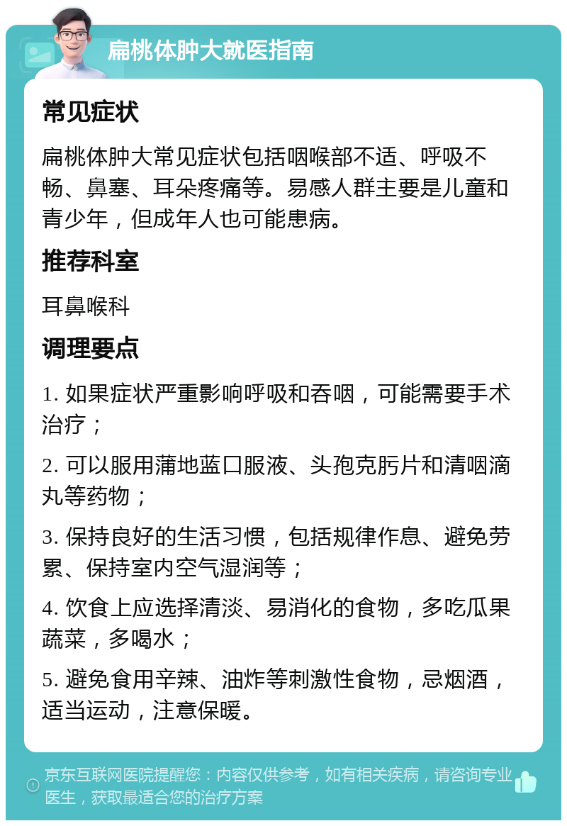 扁桃体肿大就医指南 常见症状 扁桃体肿大常见症状包括咽喉部不适、呼吸不畅、鼻塞、耳朵疼痛等。易感人群主要是儿童和青少年，但成年人也可能患病。 推荐科室 耳鼻喉科 调理要点 1. 如果症状严重影响呼吸和吞咽，可能需要手术治疗； 2. 可以服用蒲地蓝口服液、头孢克肟片和清咽滴丸等药物； 3. 保持良好的生活习惯，包括规律作息、避免劳累、保持室内空气湿润等； 4. 饮食上应选择清淡、易消化的食物，多吃瓜果蔬菜，多喝水； 5. 避免食用辛辣、油炸等刺激性食物，忌烟酒，适当运动，注意保暖。