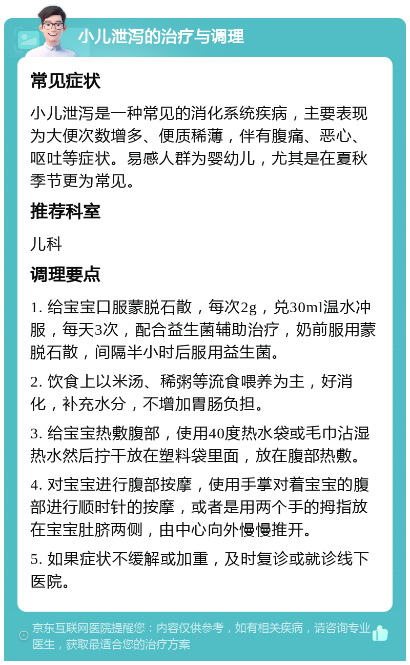 小儿泄泻的治疗与调理 常见症状 小儿泄泻是一种常见的消化系统疾病，主要表现为大便次数增多、便质稀薄，伴有腹痛、恶心、呕吐等症状。易感人群为婴幼儿，尤其是在夏秋季节更为常见。 推荐科室 儿科 调理要点 1. 给宝宝口服蒙脱石散，每次2g，兑30ml温水冲服，每天3次，配合益生菌辅助治疗，奶前服用蒙脱石散，间隔半小时后服用益生菌。 2. 饮食上以米汤、稀粥等流食喂养为主，好消化，补充水分，不增加胃肠负担。 3. 给宝宝热敷腹部，使用40度热水袋或毛巾沾湿热水然后拧干放在塑料袋里面，放在腹部热敷。 4. 对宝宝进行腹部按摩，使用手掌对着宝宝的腹部进行顺时针的按摩，或者是用两个手的拇指放在宝宝肚脐两侧，由中心向外慢慢推开。 5. 如果症状不缓解或加重，及时复诊或就诊线下医院。