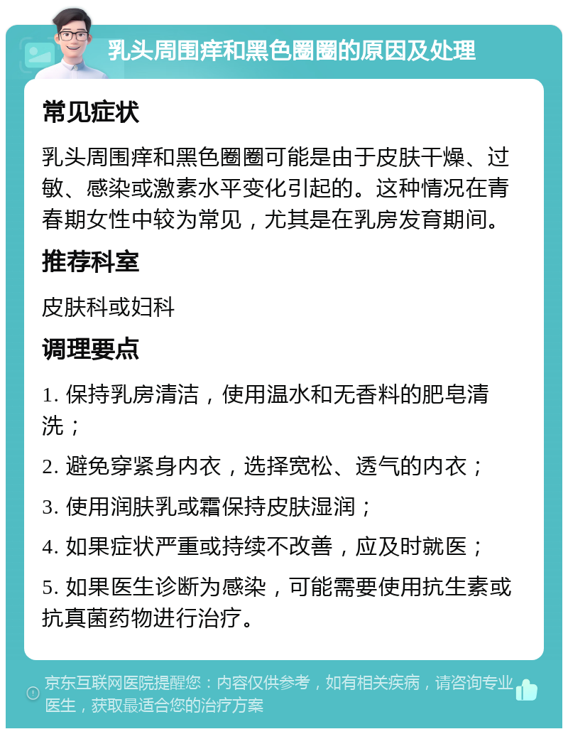 乳头周围痒和黑色圈圈的原因及处理 常见症状 乳头周围痒和黑色圈圈可能是由于皮肤干燥、过敏、感染或激素水平变化引起的。这种情况在青春期女性中较为常见，尤其是在乳房发育期间。 推荐科室 皮肤科或妇科 调理要点 1. 保持乳房清洁，使用温水和无香料的肥皂清洗； 2. 避免穿紧身内衣，选择宽松、透气的内衣； 3. 使用润肤乳或霜保持皮肤湿润； 4. 如果症状严重或持续不改善，应及时就医； 5. 如果医生诊断为感染，可能需要使用抗生素或抗真菌药物进行治疗。