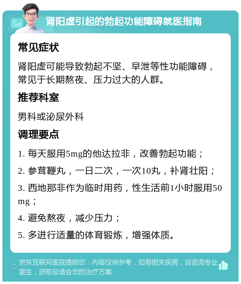 肾阳虚引起的勃起功能障碍就医指南 常见症状 肾阳虚可能导致勃起不坚、早泄等性功能障碍，常见于长期熬夜、压力过大的人群。 推荐科室 男科或泌尿外科 调理要点 1. 每天服用5mg的他达拉非，改善勃起功能； 2. 参茸鞭丸，一日二次，一次10丸，补肾壮阳； 3. 西地那非作为临时用药，性生活前1小时服用50mg； 4. 避免熬夜，减少压力； 5. 多进行适量的体育锻炼，增强体质。