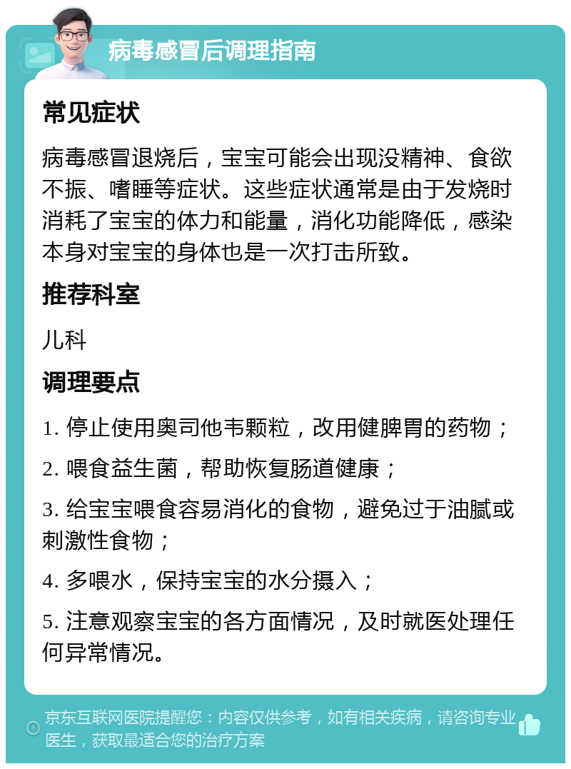 病毒感冒后调理指南 常见症状 病毒感冒退烧后，宝宝可能会出现没精神、食欲不振、嗜睡等症状。这些症状通常是由于发烧时消耗了宝宝的体力和能量，消化功能降低，感染本身对宝宝的身体也是一次打击所致。 推荐科室 儿科 调理要点 1. 停止使用奥司他韦颗粒，改用健脾胃的药物； 2. 喂食益生菌，帮助恢复肠道健康； 3. 给宝宝喂食容易消化的食物，避免过于油腻或刺激性食物； 4. 多喂水，保持宝宝的水分摄入； 5. 注意观察宝宝的各方面情况，及时就医处理任何异常情况。