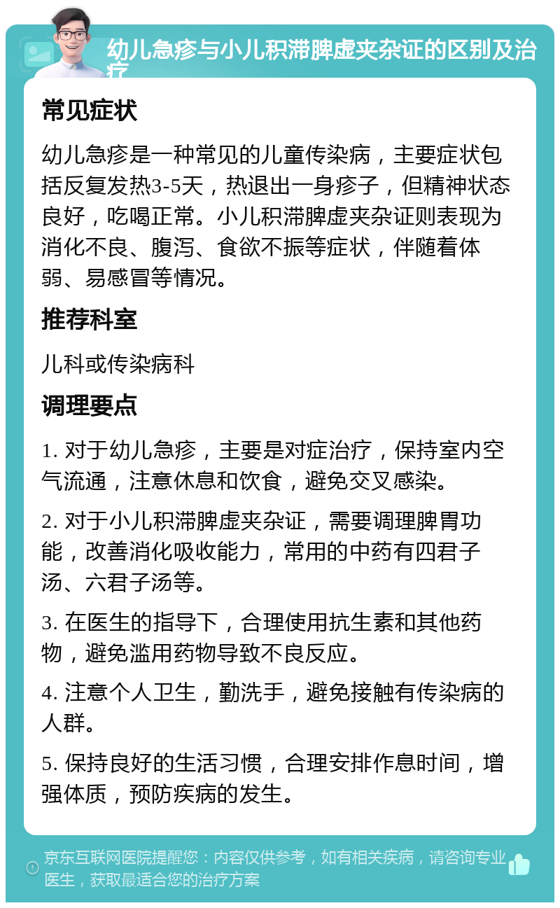 幼儿急疹与小儿积滞脾虚夹杂证的区别及治疗 常见症状 幼儿急疹是一种常见的儿童传染病，主要症状包括反复发热3-5天，热退出一身疹子，但精神状态良好，吃喝正常。小儿积滞脾虚夹杂证则表现为消化不良、腹泻、食欲不振等症状，伴随着体弱、易感冒等情况。 推荐科室 儿科或传染病科 调理要点 1. 对于幼儿急疹，主要是对症治疗，保持室内空气流通，注意休息和饮食，避免交叉感染。 2. 对于小儿积滞脾虚夹杂证，需要调理脾胃功能，改善消化吸收能力，常用的中药有四君子汤、六君子汤等。 3. 在医生的指导下，合理使用抗生素和其他药物，避免滥用药物导致不良反应。 4. 注意个人卫生，勤洗手，避免接触有传染病的人群。 5. 保持良好的生活习惯，合理安排作息时间，增强体质，预防疾病的发生。