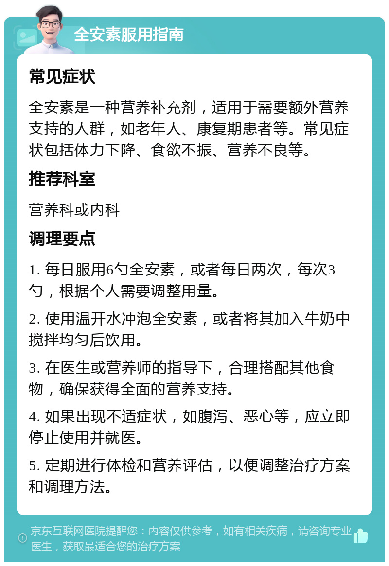 全安素服用指南 常见症状 全安素是一种营养补充剂，适用于需要额外营养支持的人群，如老年人、康复期患者等。常见症状包括体力下降、食欲不振、营养不良等。 推荐科室 营养科或内科 调理要点 1. 每日服用6勺全安素，或者每日两次，每次3勺，根据个人需要调整用量。 2. 使用温开水冲泡全安素，或者将其加入牛奶中搅拌均匀后饮用。 3. 在医生或营养师的指导下，合理搭配其他食物，确保获得全面的营养支持。 4. 如果出现不适症状，如腹泻、恶心等，应立即停止使用并就医。 5. 定期进行体检和营养评估，以便调整治疗方案和调理方法。