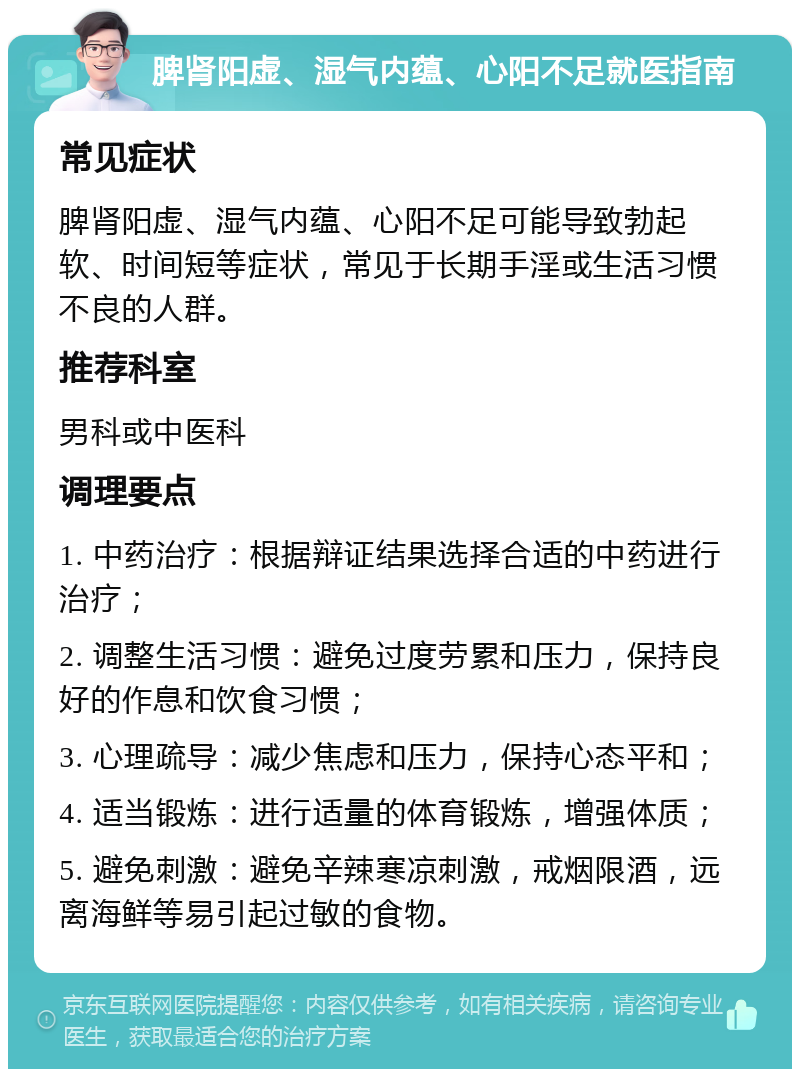 脾肾阳虚、湿气内蕴、心阳不足就医指南 常见症状 脾肾阳虚、湿气内蕴、心阳不足可能导致勃起软、时间短等症状，常见于长期手淫或生活习惯不良的人群。 推荐科室 男科或中医科 调理要点 1. 中药治疗：根据辩证结果选择合适的中药进行治疗； 2. 调整生活习惯：避免过度劳累和压力，保持良好的作息和饮食习惯； 3. 心理疏导：减少焦虑和压力，保持心态平和； 4. 适当锻炼：进行适量的体育锻炼，增强体质； 5. 避免刺激：避免辛辣寒凉刺激，戒烟限酒，远离海鲜等易引起过敏的食物。