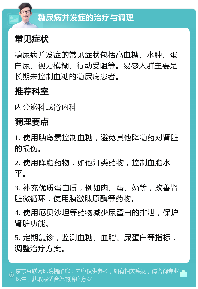 糖尿病并发症的治疗与调理 常见症状 糖尿病并发症的常见症状包括高血糖、水肿、蛋白尿、视力模糊、行动受阻等。易感人群主要是长期未控制血糖的糖尿病患者。 推荐科室 内分泌科或肾内科 调理要点 1. 使用胰岛素控制血糖，避免其他降糖药对肾脏的损伤。 2. 使用降脂药物，如他汀类药物，控制血脂水平。 3. 补充优质蛋白质，例如肉、蛋、奶等，改善肾脏微循环，使用胰激肽原酶等药物。 4. 使用厄贝沙坦等药物减少尿蛋白的排泄，保护肾脏功能。 5. 定期复诊，监测血糖、血脂、尿蛋白等指标，调整治疗方案。