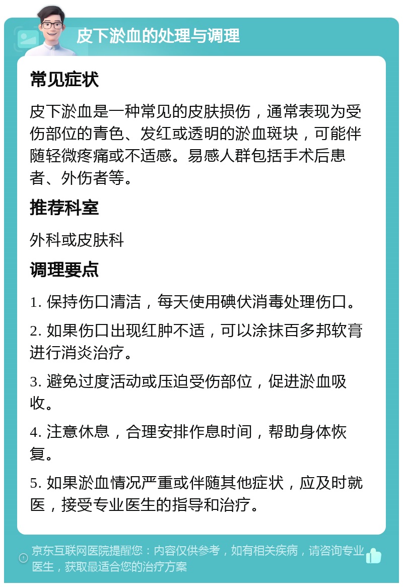 皮下淤血的处理与调理 常见症状 皮下淤血是一种常见的皮肤损伤，通常表现为受伤部位的青色、发红或透明的淤血斑块，可能伴随轻微疼痛或不适感。易感人群包括手术后患者、外伤者等。 推荐科室 外科或皮肤科 调理要点 1. 保持伤口清洁，每天使用碘伏消毒处理伤口。 2. 如果伤口出现红肿不适，可以涂抹百多邦软膏进行消炎治疗。 3. 避免过度活动或压迫受伤部位，促进淤血吸收。 4. 注意休息，合理安排作息时间，帮助身体恢复。 5. 如果淤血情况严重或伴随其他症状，应及时就医，接受专业医生的指导和治疗。