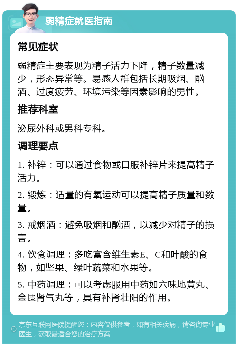 弱精症就医指南 常见症状 弱精症主要表现为精子活力下降，精子数量减少，形态异常等。易感人群包括长期吸烟、酗酒、过度疲劳、环境污染等因素影响的男性。 推荐科室 泌尿外科或男科专科。 调理要点 1. 补锌：可以通过食物或口服补锌片来提高精子活力。 2. 锻炼：适量的有氧运动可以提高精子质量和数量。 3. 戒烟酒：避免吸烟和酗酒，以减少对精子的损害。 4. 饮食调理：多吃富含维生素E、C和叶酸的食物，如坚果、绿叶蔬菜和水果等。 5. 中药调理：可以考虑服用中药如六味地黄丸、金匮肾气丸等，具有补肾壮阳的作用。