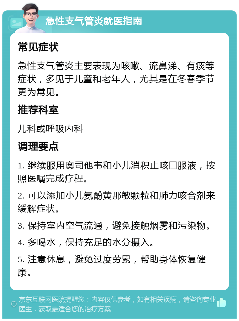 急性支气管炎就医指南 常见症状 急性支气管炎主要表现为咳嗽、流鼻涕、有痰等症状，多见于儿童和老年人，尤其是在冬春季节更为常见。 推荐科室 儿科或呼吸内科 调理要点 1. 继续服用奥司他韦和小儿消积止咳口服液，按照医嘱完成疗程。 2. 可以添加小儿氨酚黄那敏颗粒和肺力咳合剂来缓解症状。 3. 保持室内空气流通，避免接触烟雾和污染物。 4. 多喝水，保持充足的水分摄入。 5. 注意休息，避免过度劳累，帮助身体恢复健康。