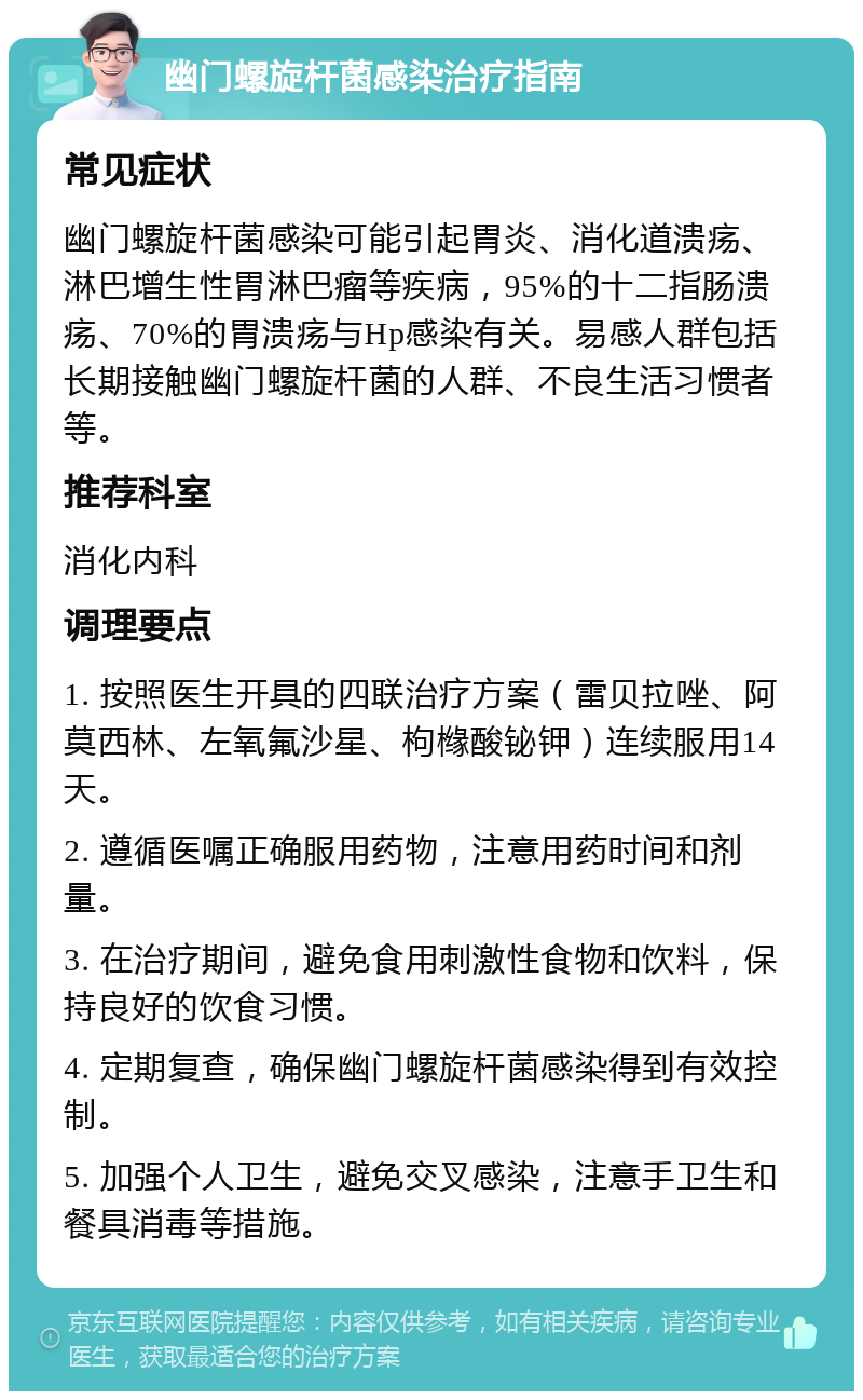 幽门螺旋杆菌感染治疗指南 常见症状 幽门螺旋杆菌感染可能引起胃炎、消化道溃疡、淋巴增生性胃淋巴瘤等疾病，95%的十二指肠溃疡、70%的胃溃疡与Hp感染有关。易感人群包括长期接触幽门螺旋杆菌的人群、不良生活习惯者等。 推荐科室 消化内科 调理要点 1. 按照医生开具的四联治疗方案（雷贝拉唑、阿莫西林、左氧氟沙星、枸橼酸铋钾）连续服用14天。 2. 遵循医嘱正确服用药物，注意用药时间和剂量。 3. 在治疗期间，避免食用刺激性食物和饮料，保持良好的饮食习惯。 4. 定期复查，确保幽门螺旋杆菌感染得到有效控制。 5. 加强个人卫生，避免交叉感染，注意手卫生和餐具消毒等措施。