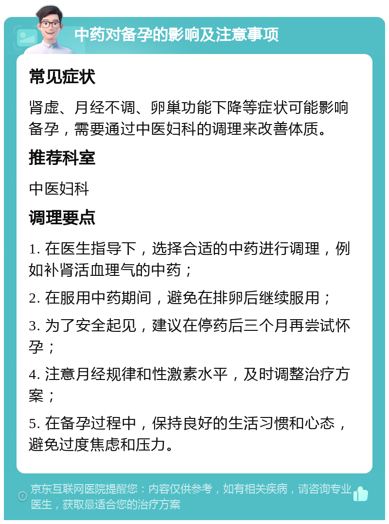 中药对备孕的影响及注意事项 常见症状 肾虚、月经不调、卵巢功能下降等症状可能影响备孕，需要通过中医妇科的调理来改善体质。 推荐科室 中医妇科 调理要点 1. 在医生指导下，选择合适的中药进行调理，例如补肾活血理气的中药； 2. 在服用中药期间，避免在排卵后继续服用； 3. 为了安全起见，建议在停药后三个月再尝试怀孕； 4. 注意月经规律和性激素水平，及时调整治疗方案； 5. 在备孕过程中，保持良好的生活习惯和心态，避免过度焦虑和压力。