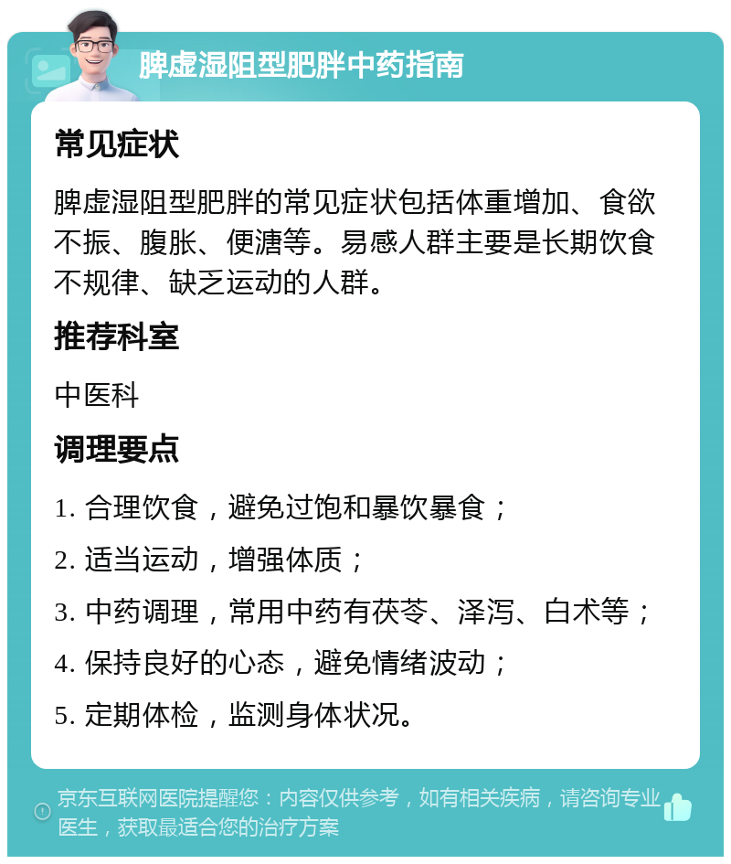 脾虚湿阻型肥胖中药指南 常见症状 脾虚湿阻型肥胖的常见症状包括体重增加、食欲不振、腹胀、便溏等。易感人群主要是长期饮食不规律、缺乏运动的人群。 推荐科室 中医科 调理要点 1. 合理饮食，避免过饱和暴饮暴食； 2. 适当运动，增强体质； 3. 中药调理，常用中药有茯苓、泽泻、白术等； 4. 保持良好的心态，避免情绪波动； 5. 定期体检，监测身体状况。