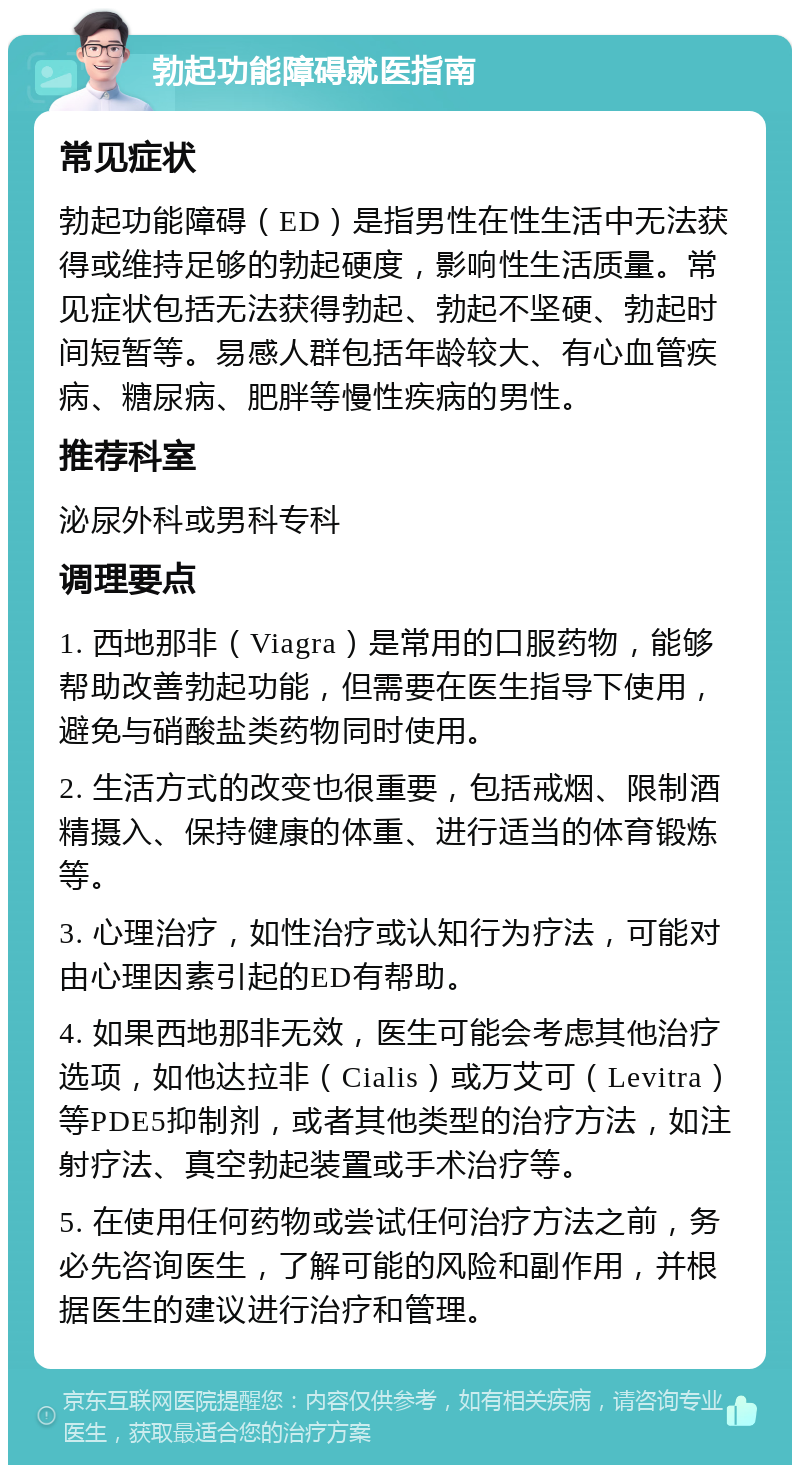 勃起功能障碍就医指南 常见症状 勃起功能障碍（ED）是指男性在性生活中无法获得或维持足够的勃起硬度，影响性生活质量。常见症状包括无法获得勃起、勃起不坚硬、勃起时间短暂等。易感人群包括年龄较大、有心血管疾病、糖尿病、肥胖等慢性疾病的男性。 推荐科室 泌尿外科或男科专科 调理要点 1. 西地那非（Viagra）是常用的口服药物，能够帮助改善勃起功能，但需要在医生指导下使用，避免与硝酸盐类药物同时使用。 2. 生活方式的改变也很重要，包括戒烟、限制酒精摄入、保持健康的体重、进行适当的体育锻炼等。 3. 心理治疗，如性治疗或认知行为疗法，可能对由心理因素引起的ED有帮助。 4. 如果西地那非无效，医生可能会考虑其他治疗选项，如他达拉非（Cialis）或万艾可（Levitra）等PDE5抑制剂，或者其他类型的治疗方法，如注射疗法、真空勃起装置或手术治疗等。 5. 在使用任何药物或尝试任何治疗方法之前，务必先咨询医生，了解可能的风险和副作用，并根据医生的建议进行治疗和管理。