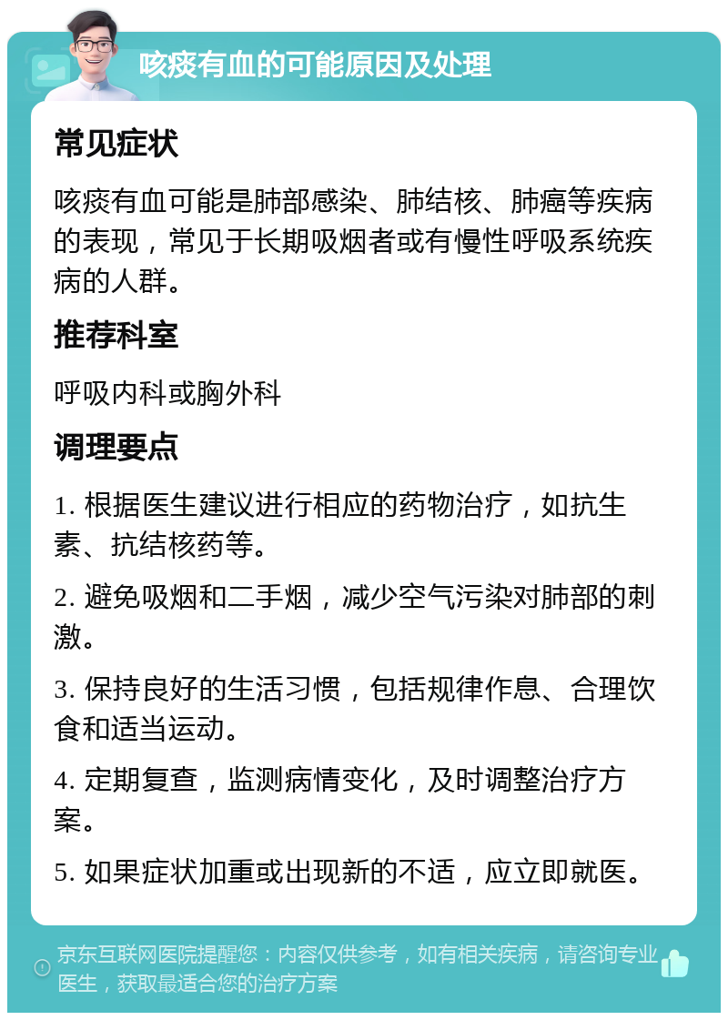 咳痰有血的可能原因及处理 常见症状 咳痰有血可能是肺部感染、肺结核、肺癌等疾病的表现，常见于长期吸烟者或有慢性呼吸系统疾病的人群。 推荐科室 呼吸内科或胸外科 调理要点 1. 根据医生建议进行相应的药物治疗，如抗生素、抗结核药等。 2. 避免吸烟和二手烟，减少空气污染对肺部的刺激。 3. 保持良好的生活习惯，包括规律作息、合理饮食和适当运动。 4. 定期复查，监测病情变化，及时调整治疗方案。 5. 如果症状加重或出现新的不适，应立即就医。