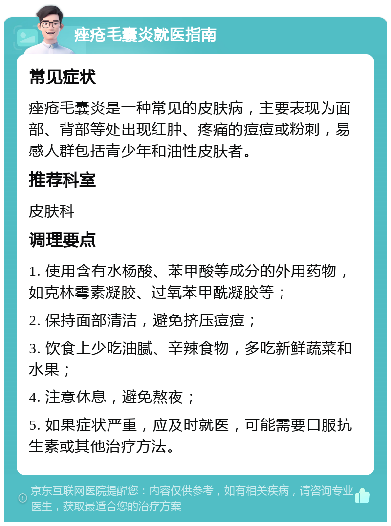 痤疮毛囊炎就医指南 常见症状 痤疮毛囊炎是一种常见的皮肤病，主要表现为面部、背部等处出现红肿、疼痛的痘痘或粉刺，易感人群包括青少年和油性皮肤者。 推荐科室 皮肤科 调理要点 1. 使用含有水杨酸、苯甲酸等成分的外用药物，如克林霉素凝胶、过氧苯甲酰凝胶等； 2. 保持面部清洁，避免挤压痘痘； 3. 饮食上少吃油腻、辛辣食物，多吃新鲜蔬菜和水果； 4. 注意休息，避免熬夜； 5. 如果症状严重，应及时就医，可能需要口服抗生素或其他治疗方法。