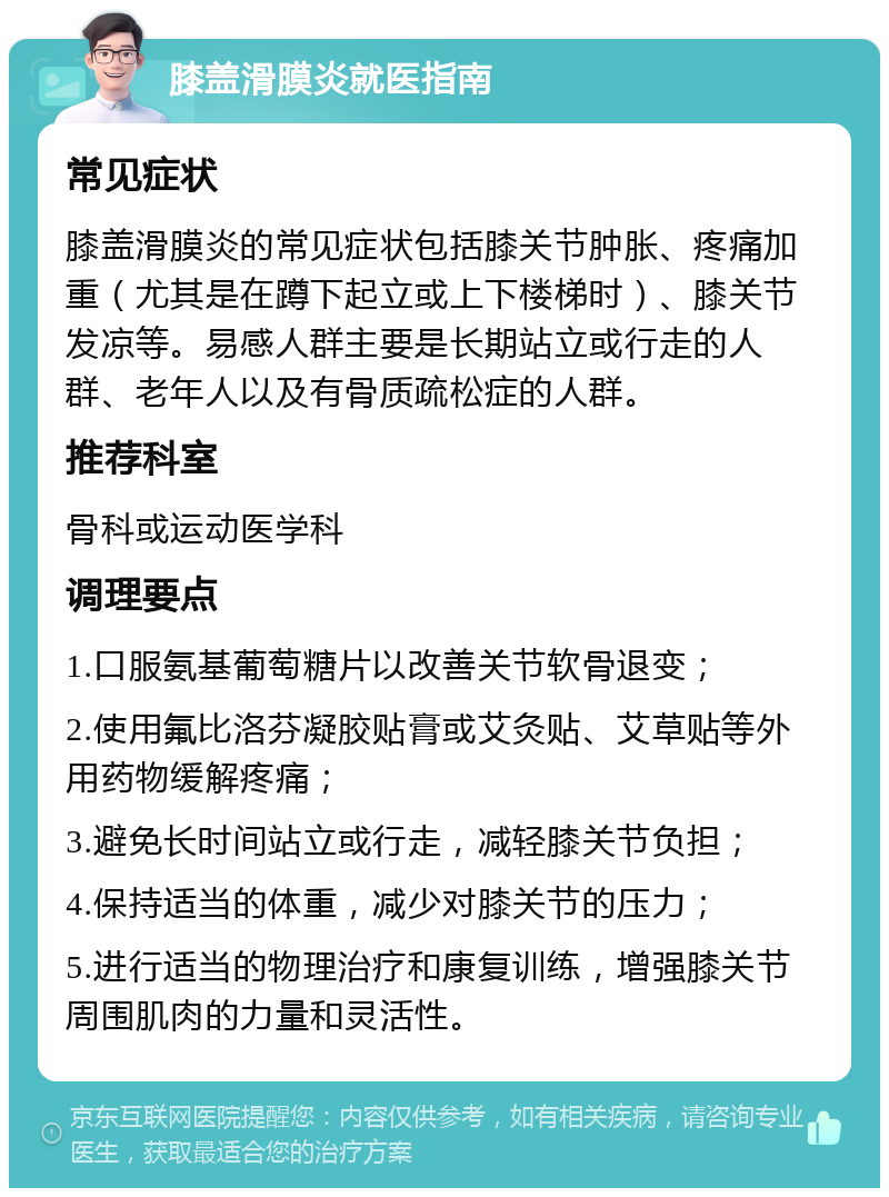 膝盖滑膜炎就医指南 常见症状 膝盖滑膜炎的常见症状包括膝关节肿胀、疼痛加重（尤其是在蹲下起立或上下楼梯时）、膝关节发凉等。易感人群主要是长期站立或行走的人群、老年人以及有骨质疏松症的人群。 推荐科室 骨科或运动医学科 调理要点 1.口服氨基葡萄糖片以改善关节软骨退变； 2.使用氟比洛芬凝胶贴膏或艾灸贴、艾草贴等外用药物缓解疼痛； 3.避免长时间站立或行走，减轻膝关节负担； 4.保持适当的体重，减少对膝关节的压力； 5.进行适当的物理治疗和康复训练，增强膝关节周围肌肉的力量和灵活性。