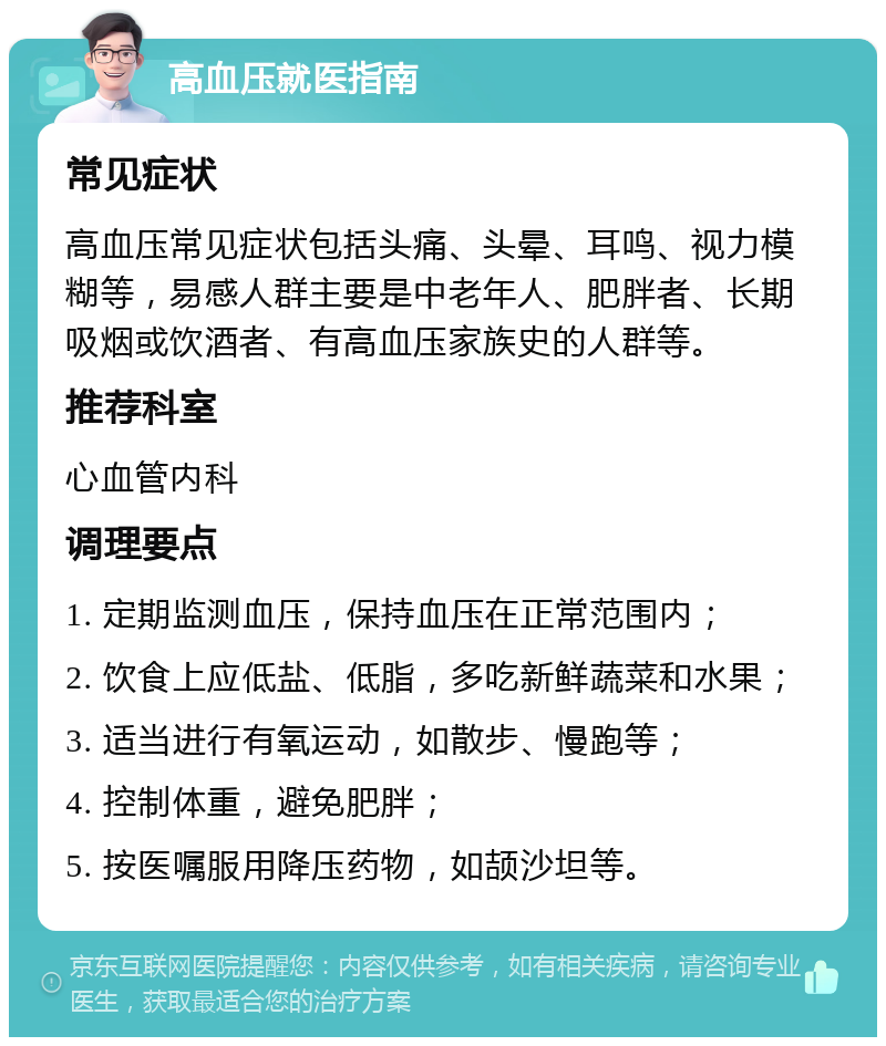 高血压就医指南 常见症状 高血压常见症状包括头痛、头晕、耳鸣、视力模糊等，易感人群主要是中老年人、肥胖者、长期吸烟或饮酒者、有高血压家族史的人群等。 推荐科室 心血管内科 调理要点 1. 定期监测血压，保持血压在正常范围内； 2. 饮食上应低盐、低脂，多吃新鲜蔬菜和水果； 3. 适当进行有氧运动，如散步、慢跑等； 4. 控制体重，避免肥胖； 5. 按医嘱服用降压药物，如颉沙坦等。