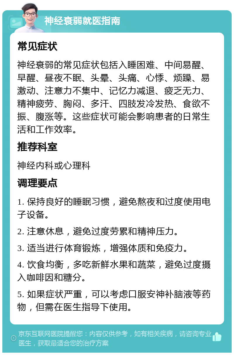 神经衰弱就医指南 常见症状 神经衰弱的常见症状包括入睡困难、中间易醒、早醒、昼夜不眠、头晕、头痛、心悸、烦躁、易激动、注意力不集中、记忆力减退、疲乏无力、精神疲劳、胸闷、多汗、四肢发冷发热、食欲不振、腹涨等。这些症状可能会影响患者的日常生活和工作效率。 推荐科室 神经内科或心理科 调理要点 1. 保持良好的睡眠习惯，避免熬夜和过度使用电子设备。 2. 注意休息，避免过度劳累和精神压力。 3. 适当进行体育锻炼，增强体质和免疫力。 4. 饮食均衡，多吃新鲜水果和蔬菜，避免过度摄入咖啡因和糖分。 5. 如果症状严重，可以考虑口服安神补脑液等药物，但需在医生指导下使用。