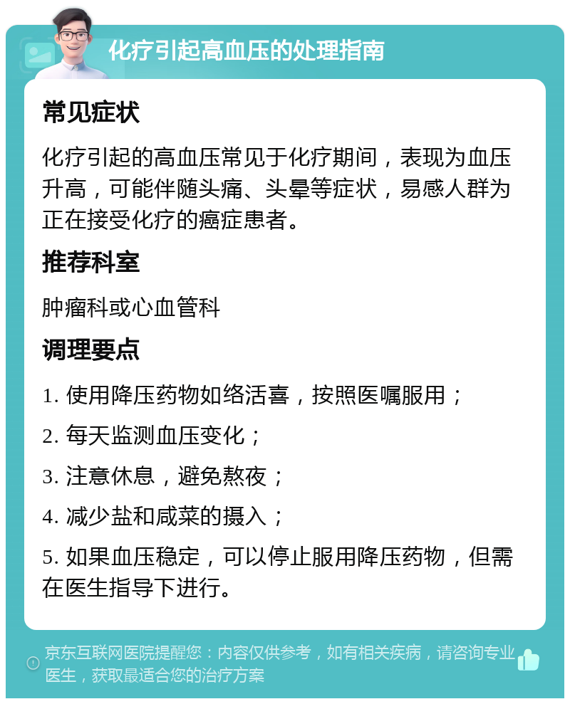 化疗引起高血压的处理指南 常见症状 化疗引起的高血压常见于化疗期间，表现为血压升高，可能伴随头痛、头晕等症状，易感人群为正在接受化疗的癌症患者。 推荐科室 肿瘤科或心血管科 调理要点 1. 使用降压药物如络活喜，按照医嘱服用； 2. 每天监测血压变化； 3. 注意休息，避免熬夜； 4. 减少盐和咸菜的摄入； 5. 如果血压稳定，可以停止服用降压药物，但需在医生指导下进行。