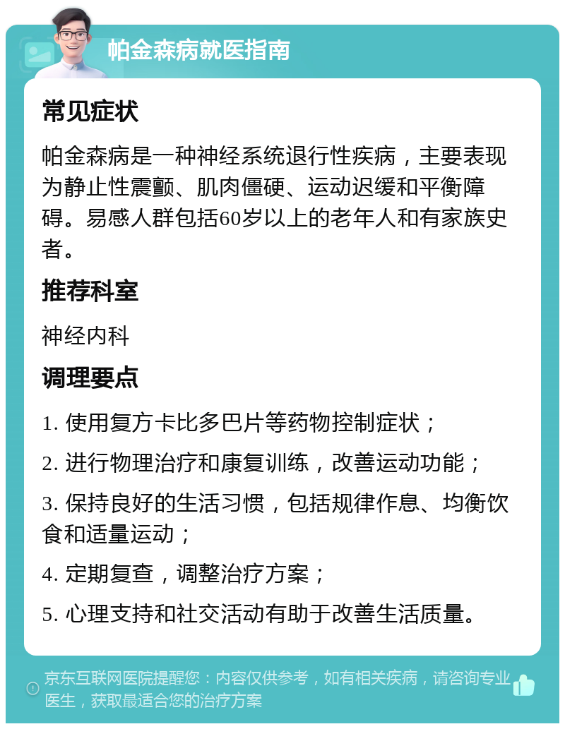 帕金森病就医指南 常见症状 帕金森病是一种神经系统退行性疾病，主要表现为静止性震颤、肌肉僵硬、运动迟缓和平衡障碍。易感人群包括60岁以上的老年人和有家族史者。 推荐科室 神经内科 调理要点 1. 使用复方卡比多巴片等药物控制症状； 2. 进行物理治疗和康复训练，改善运动功能； 3. 保持良好的生活习惯，包括规律作息、均衡饮食和适量运动； 4. 定期复查，调整治疗方案； 5. 心理支持和社交活动有助于改善生活质量。