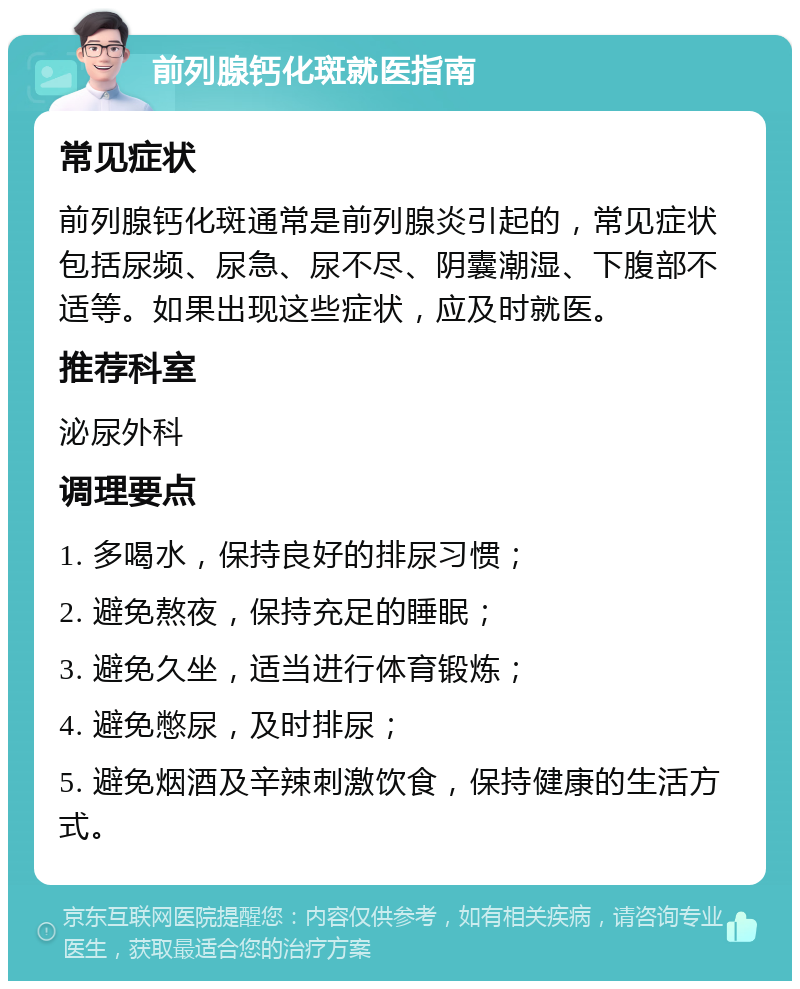 前列腺钙化斑就医指南 常见症状 前列腺钙化斑通常是前列腺炎引起的，常见症状包括尿频、尿急、尿不尽、阴囊潮湿、下腹部不适等。如果出现这些症状，应及时就医。 推荐科室 泌尿外科 调理要点 1. 多喝水，保持良好的排尿习惯； 2. 避免熬夜，保持充足的睡眠； 3. 避免久坐，适当进行体育锻炼； 4. 避免憋尿，及时排尿； 5. 避免烟酒及辛辣刺激饮食，保持健康的生活方式。