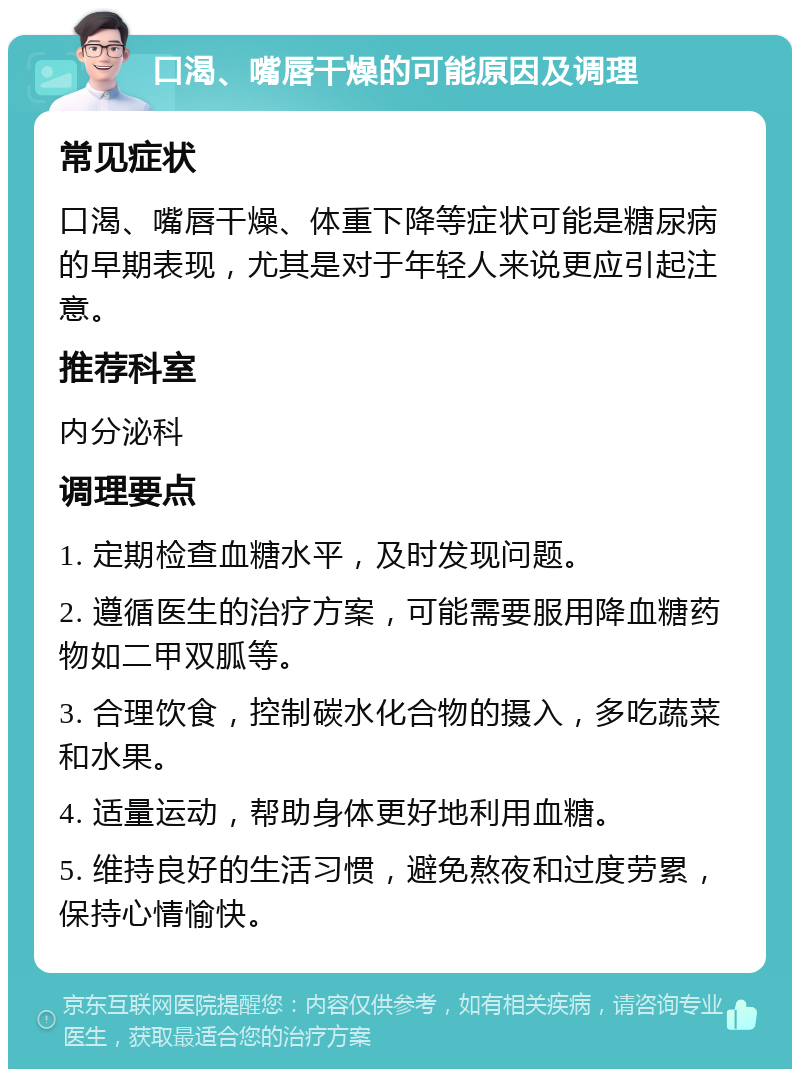 口渴、嘴唇干燥的可能原因及调理 常见症状 口渴、嘴唇干燥、体重下降等症状可能是糖尿病的早期表现，尤其是对于年轻人来说更应引起注意。 推荐科室 内分泌科 调理要点 1. 定期检查血糖水平，及时发现问题。 2. 遵循医生的治疗方案，可能需要服用降血糖药物如二甲双胍等。 3. 合理饮食，控制碳水化合物的摄入，多吃蔬菜和水果。 4. 适量运动，帮助身体更好地利用血糖。 5. 维持良好的生活习惯，避免熬夜和过度劳累，保持心情愉快。