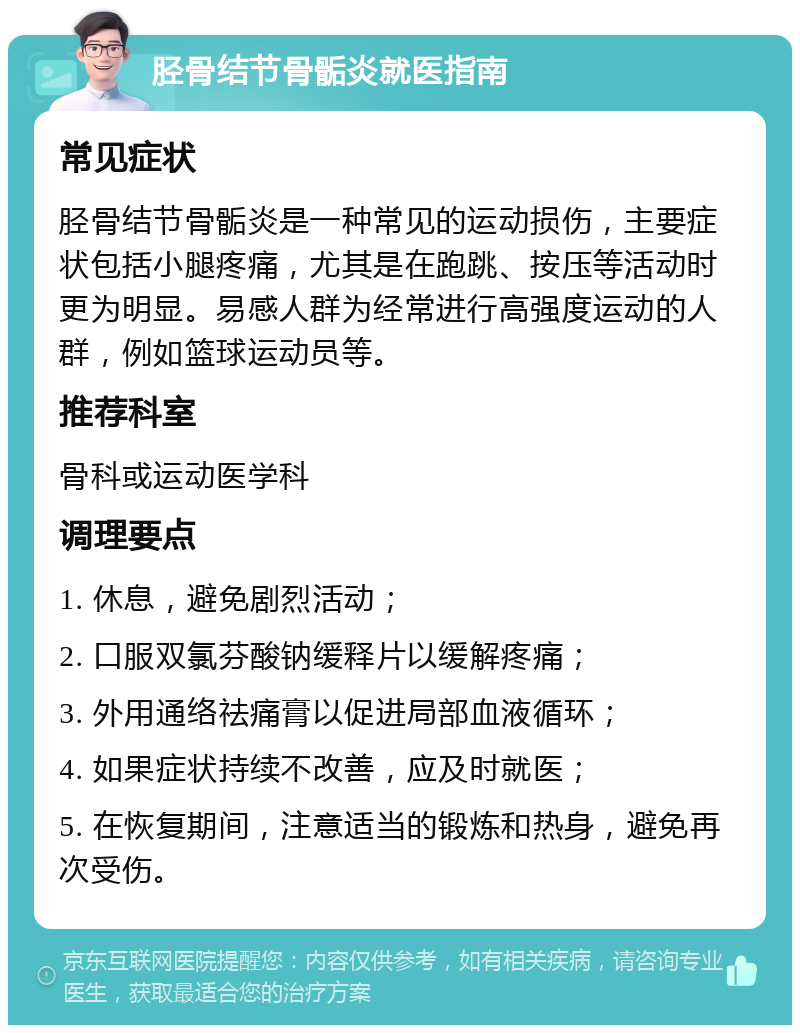 胫骨结节骨骺炎就医指南 常见症状 胫骨结节骨骺炎是一种常见的运动损伤，主要症状包括小腿疼痛，尤其是在跑跳、按压等活动时更为明显。易感人群为经常进行高强度运动的人群，例如篮球运动员等。 推荐科室 骨科或运动医学科 调理要点 1. 休息，避免剧烈活动； 2. 口服双氯芬酸钠缓释片以缓解疼痛； 3. 外用通络祛痛膏以促进局部血液循环； 4. 如果症状持续不改善，应及时就医； 5. 在恢复期间，注意适当的锻炼和热身，避免再次受伤。