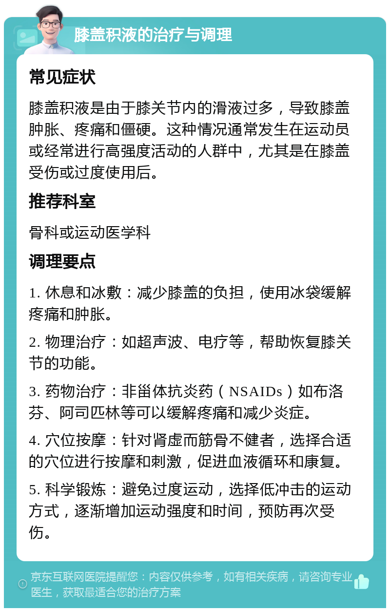 膝盖积液的治疗与调理 常见症状 膝盖积液是由于膝关节内的滑液过多，导致膝盖肿胀、疼痛和僵硬。这种情况通常发生在运动员或经常进行高强度活动的人群中，尤其是在膝盖受伤或过度使用后。 推荐科室 骨科或运动医学科 调理要点 1. 休息和冰敷：减少膝盖的负担，使用冰袋缓解疼痛和肿胀。 2. 物理治疗：如超声波、电疗等，帮助恢复膝关节的功能。 3. 药物治疗：非甾体抗炎药（NSAIDs）如布洛芬、阿司匹林等可以缓解疼痛和减少炎症。 4. 穴位按摩：针对肾虚而筋骨不健者，选择合适的穴位进行按摩和刺激，促进血液循环和康复。 5. 科学锻炼：避免过度运动，选择低冲击的运动方式，逐渐增加运动强度和时间，预防再次受伤。