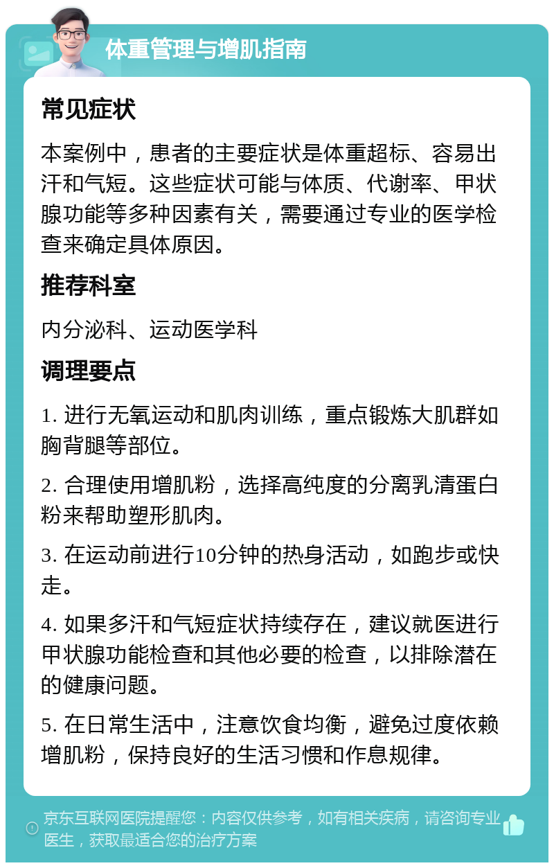 体重管理与增肌指南 常见症状 本案例中，患者的主要症状是体重超标、容易出汗和气短。这些症状可能与体质、代谢率、甲状腺功能等多种因素有关，需要通过专业的医学检查来确定具体原因。 推荐科室 内分泌科、运动医学科 调理要点 1. 进行无氧运动和肌肉训练，重点锻炼大肌群如胸背腿等部位。 2. 合理使用增肌粉，选择高纯度的分离乳清蛋白粉来帮助塑形肌肉。 3. 在运动前进行10分钟的热身活动，如跑步或快走。 4. 如果多汗和气短症状持续存在，建议就医进行甲状腺功能检查和其他必要的检查，以排除潜在的健康问题。 5. 在日常生活中，注意饮食均衡，避免过度依赖增肌粉，保持良好的生活习惯和作息规律。